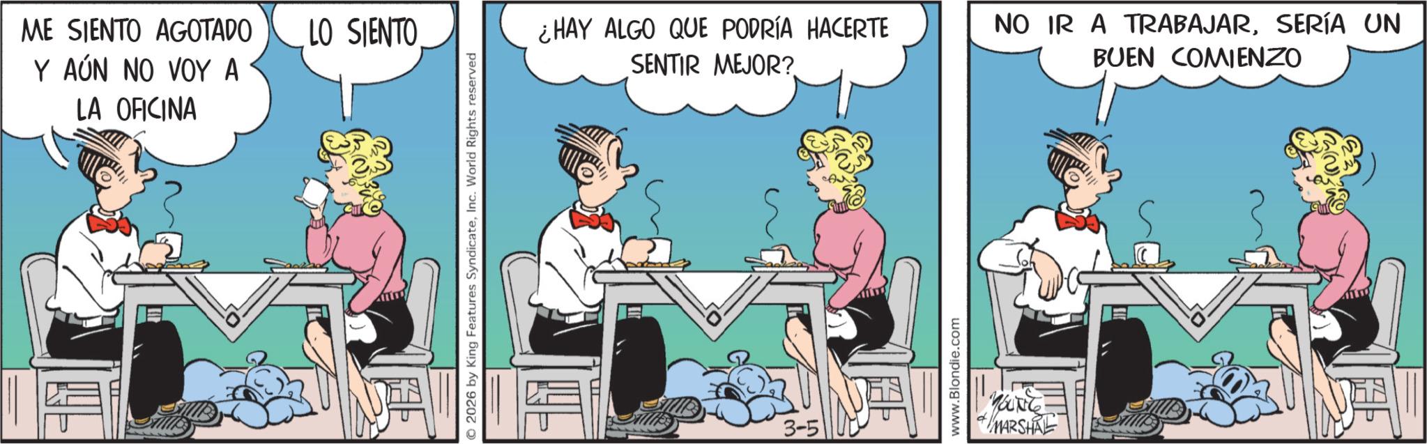 Comic book OCR: ME SIENTO AGOTADO Y AÚN NO VOY A LA OFICINA LO SIENTO 2026 by King Features SyndicateInc. World Rights reserved ¿HAY ALGO QUE PODRÍA HACERTE SENTIR MEJOR? 3-5 www.Blondie.com YOUNG MARSHAL NO IR A TRABAJARSERÍA UN BUEN COMIENZO ME SIENTO AGOTADO Y AÚN NO VOY A LA OFICINA LO SIENTO 2026 by King Features SyndicateInc. World Rights reserved ¿ HAY ALGO QUE PODRÍA HACERTE SENTIR MEJOR ? 3-5 www.Blondie.com YOUNG MARSHAL NO IR A TRABAJARSERÍA UN BUEN COMIENZO