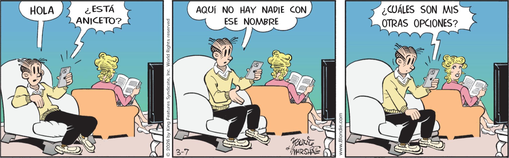 Animation OCR: HOLA ¿ESTÁ ANICETO? 2026 by King Features SyndicateInc. World Rights reserved AQUÍ NO HAY NADIE CON ESE NOMBRE CUÁLES SON MIS OTRAS OPCIONES? 3-7 Yourite MARSHAL www.Blondie.com HOLA ¿ ESTÁ ANICETO ? 2026 by King Features SyndicateInc. World Rights reserved AQUÍ NO HAY NADIE CON ESE NOMBRE CUÁLES SON MIS OTRAS OPCIONES ? 3-7 Yourite MARSHAL www.Blondie.com
