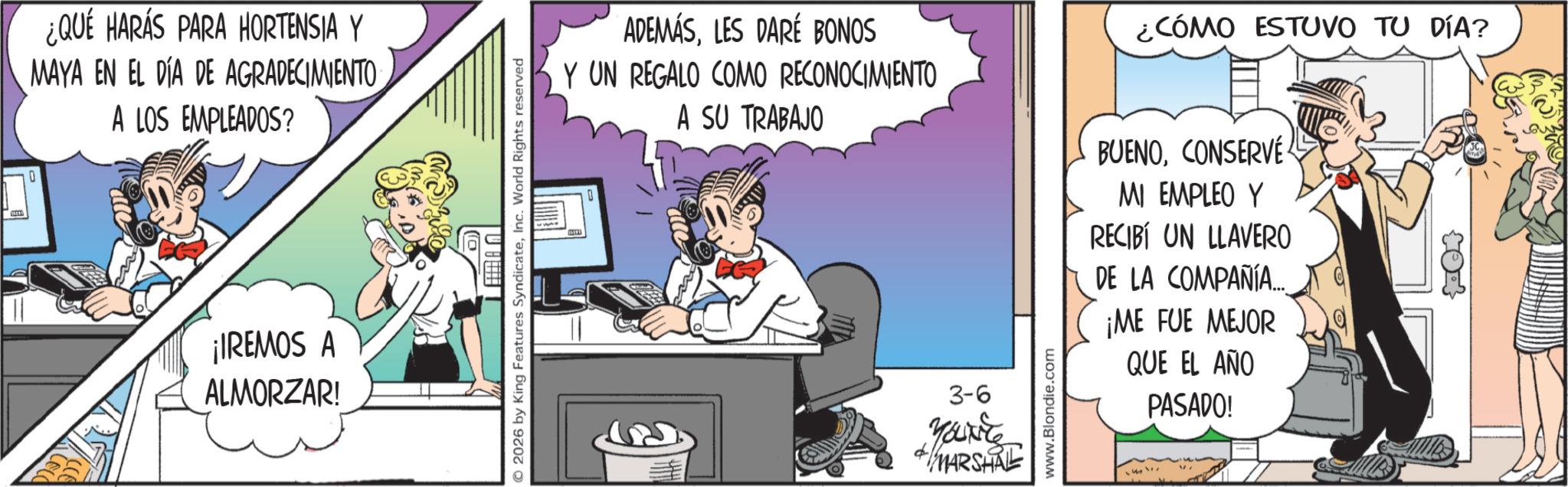 Comic book OCR: ¿QUÉ HARÁS PARA HORTENSIA Y MAYA EN EL DÍA DE AGRADECIMIENTO A LOS EMPLEADOS? ¡IREMOS A ALMORZAR! 2026 by King Features SyndicateInc. World Rights reserved ADEMÁSLES DARÉ BONOS Y UN REGALO COMO RECONOCIMIENTO A SU TRABAJO 3-6 YOUKE MARSHRE www.Blondie.com ¿CÓMO ESTUVO TU DÍA? BUENOCONSERVE MI EMPLEO Y RECIBÍ UN LLAVERO DE LA COMPAÑÍA.... ¡ME FUE MEJOR QUE EL AÑO PASADO! ¿ QUÉ HARÁS PARA HORTENSIA Y MAYA EN EL DÍA DE AGRADECIMIENTO A LOS EMPLEADOS ? ¡ IREMOS A ALMORZAR ! 2026 by King Features SyndicateInc. World Rights reserved ADEMÁSLES DARÉ BONOS Y UN REGALO COMO RECONOCIMIENTO A SU TRABAJO 3-6 YOUKE MARSHRE www.Blondie.com ¿ CÓMO ESTUVO TU DÍA ? BUENOCONSERVE MI EMPLEO Y RECIBÍ UN LLAVERO DE LA COMPAÑÍA .... ¡ ME FUE MEJOR QUE EL AÑO PASADO !