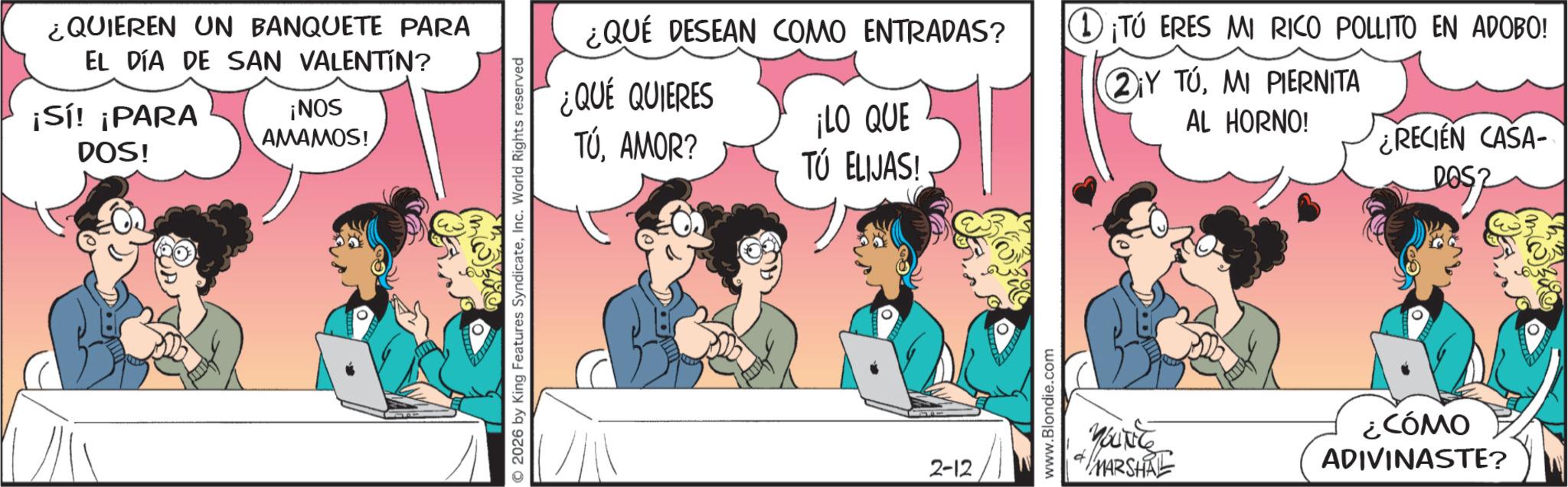 Publication OCR: ¿QUIEREN UN BANQUETE PARA EL DÍA DE SAN VALENTÍN? ¡Sí! ¡PARA DOS! ¡NOS AMAMOS! 2026 by King Features SyndicateInc. World Rights reserved ¿QUÉ DESEAN COMO ENTRADAS? ?¡TÚ ERES MI RICO POLLITO EN ADOBO! ¿QUÉ QUIERES TÚAMOR? ¡LO QUE TÚ ELIJAS! ?¡Y TÚMI PIERNITA AL HORNO! ¿RECIEN CASA- DOS 2-12 www.Blondie.com YOUNE MARSHAL COMO ?? ADIVINASTE? ¿ QUIEREN UN BANQUETE PARA EL DÍA DE SAN VALENTÍN ? ¡ Sí ! ¡ PARA DOS ! ¡ NOS AMAMOS ! 2026 by King Features SyndicateInc. World Rights reserved ¿ QUÉ DESEAN COMO ENTRADAS ? ?¡TÚ ERES MI RICO POLLITO EN ADOBO ! ¿ QUÉ QUIERES TÚAMOR ? ¡ LO QUE TÚ ELIJAS ! ?¡Y TÚMI PIERNITA AL HORNO ! ¿ RECIEN CASA- DOS 2-12 www.Blondie.com YOUNE MARSHAL COMO ?? ADIVINASTE ?