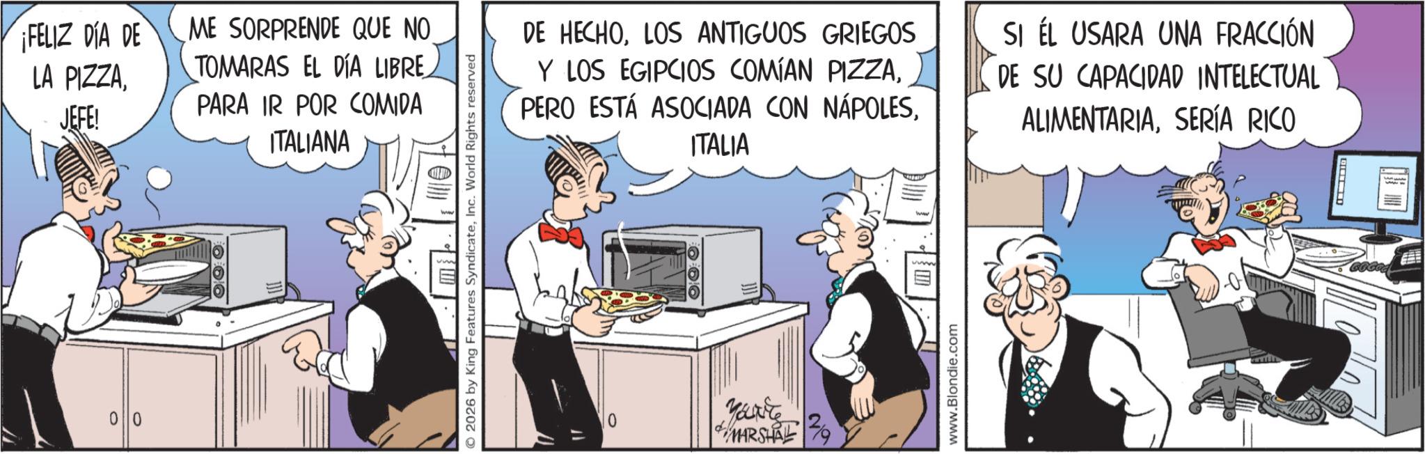 Comic book OCR: 00 ¡FELIZ DIA DE LA PIZZAME SORPRENDE QUE NO JEFE! TOMARAS EL DÍA LIBRE PARA IR POR COMIDA ITALIANA 2026 by King Features SyndicateInc. World Rights reserved DE HECHOLOS ANTIGUOS GRIEGOS Y LOS EGIPCIOS COMÍAN PIZZAITALIA SI ÉL USARA UNA FRACCIÓN DE SU CAPACIDAD INTELECTUAL ALIMENTARIASERÍA RICO 0 your MARSHAL www.Blondie.com 00 ¡ FELIZ DIA DE LA PIZZAME SORPRENDE QUE NO JEFE ! TOMARAS EL DÍA LIBRE PARA IR POR COMIDA ITALIANA 2026 by King Features SyndicateInc. World Rights reserved DE HECHOLOS ANTIGUOS GRIEGOS Y LOS EGIPCIOS COMÍAN PIZZAPERO ESTÁ ASOCIADA CON NÁPOLESITALIA SI ÉL USARA UNA FRACCIÓN DE SU CAPACIDAD INTELECTUAL ALIMENTARIASERÍA RICO 0 your MARSHAL www.Blondie.com