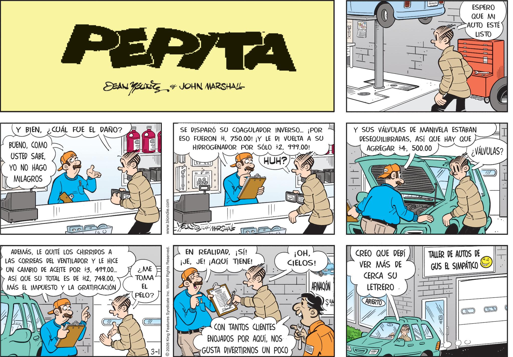 Animated cartoon OCR: PERITA DEAN YOUTETS & JOHN MARSHALL Y BIEN¿CUÁL FUE EL DAÑO? BUENOCOMO USTED SABEYO NO HAGO MILAGROS ADEMÁSLE QUITE LOS CHIRRIDOS A LAS CORREAS DEL VENTILADOR Y LE HICE UN CAMBIO DE ACEITE POR $3499.00... ASÍ QUE SU TOTAL ES DE $12MÁS EL IMPUESTO Y LA GRATIFICACIÓN ¿ME TOMA EL PELO? 3-1 www.blondie.com 2026 King Features Syndicate Inc. World Rights Reserved. :: BAAR ESPERO QUE MI AUTO ESTÉ LISTO SE DISPARÓ SU COAGULADOR INVERSO... ¡POR ESO FUERON $1750.00! ¡Y LE DI VUELTA A SU HIDROGENADOR POR SÓLO $2999.00! Y SUS VÁLVULAS DE MANIVELA ESTABAN DESEQUILIBRADASASÍ QUE HAY QUE AGREGAR $4500.00 MARSHAL HUH? EN REALIDAD¡Sí! ¡JEJE! ¡AQUÍ TIENE! ¡OHCIELOS! AFINACION CREO QUE DEBÍ VER MÁS DE CERCA SU LETRERO TALLER DE AUTOS DE GUS EL SIMPÁTICO CON TANTOS CLIENTES" ENOJADOS POR AQUÍNOS GUSTA DIVERTIRNOS UN POCO ABIERTO ¿VÁLVULAS? PERITA DEAN YOUTETS & JOHN MARSHALL Y BIEN¿ CUÁL FUE EL DAÑO ? BUENOCOMO USTED SABEYO NO HAGO MILAGROS ADEMÁSLE QUITE LOS CHIRRIDOS A LAS CORREAS DEL VENTILADOR Y LE HICE UN CAMBIO DE ACEITE POR $ 3499.00 ... ASÍ QUE SU TOTAL ES DE $ 12MÁS EL IMPUESTO Y LA GRATIFICACIÓN ¿ ME TOMA EL PELO ? 3-1 www.blondie.com 2026 King Features Syndicate Inc. World Rights Reserved . :: BAAR ESPERO QUE MI AUTO ESTÉ LISTO SE DISPARÓ SU COAGULADOR INVERSO ... ¡ POR ESO FUERON $ 1750.00 ! ¡ Y LE DI VUELTA A SU HIDROGENADOR POR SÓLO $ 2999.00 ! Y SUS VÁLVULAS DE MANIVELA ESTABAN DESEQUILIBRADASASÍ QUE HAY QUE AGREGAR $ 4500.00 MARSHAL HUH ? EN REALIDAD¡ Sí ! ¡ JEJE ! ¡ AQUÍ TIENE ! ¡ OHCIELOS ! AFINACION CREO QUE DEBÍ VER MÁS DE CERCA SU LETRERO TALLER DE AUTOS DE GUS EL SIMPÁTICO CON TANTOS CLIENTES " ENOJADOS POR AQUÍNOS GUSTA DIVERTIRNOS UN POCO ABIERTO ¿ VÁLVULAS ?