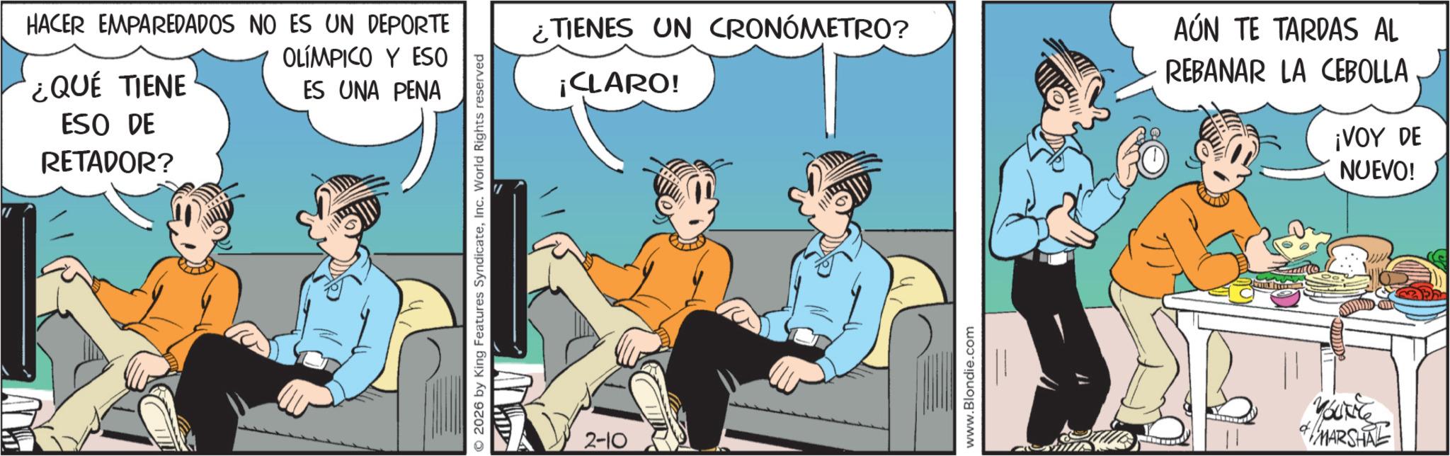 Graphics OCR: HACER EMPAREDADOS NO ES UN DEPORTE ¿QUÉ TIENE ESO DE RETADOR? OLÍMPICO Y ESO ES UNA PENA 2026 by King Features SyndicateInc. World Rights reserved 2-10 ¿TIENES UN CRONÓMETRO? ¡CLARO! www.Blondie.com AÚN TE TARDAS AL REBANAR LA CEBOLLA ¡VOY DE NUEVO! MARSHAL HACER EMPAREDADOS NO ES UN DEPORTE ¿ QUÉ TIENE ESO DE RETADOR ? OLÍMPICO Y ESO ES UNA PENA 2026 by King Features SyndicateInc. World Rights reserved 2-10 ¿ TIENES UN CRONÓMETRO ? ¡ CLARO ! www.Blondie.com AÚN TE TARDAS AL REBANAR LA CEBOLLA ¡ VOY DE NUEVO ! MARSHAL