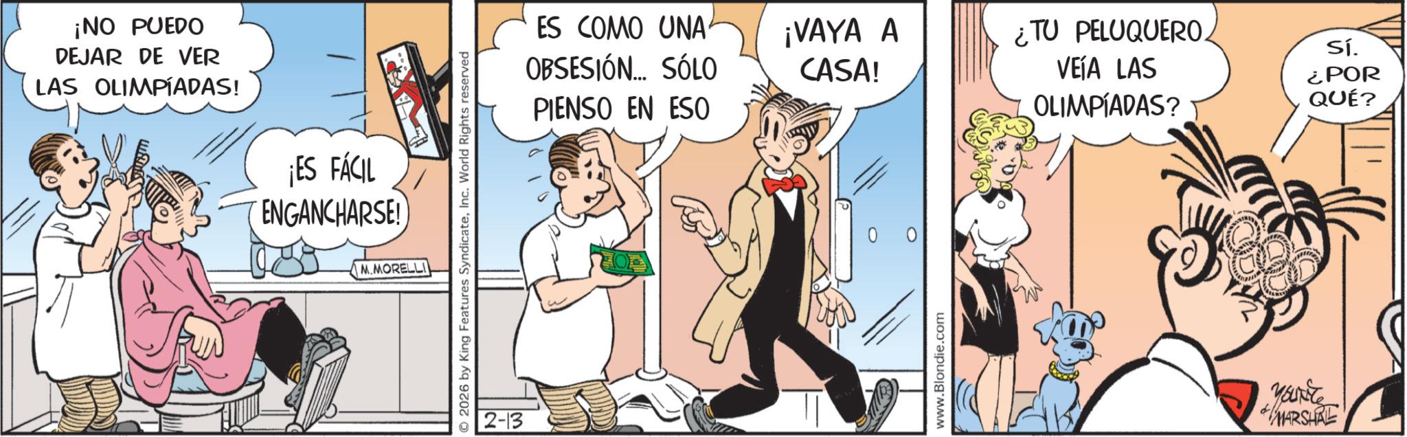 Publication OCR: ¡NO PUEDO DEJAR DE VER LAS OLIMPÍADAS! ¡ES FÁCIL ENGANCHARSE! © 2026 by King Features SyndicateInc. World Rights reserved M.MORELLI 2-13 ES COMO UNA OBSESIÓN... SÓLO PIENSO EN ESO ¡VAYA A CASA! ¿TU PELUQUERO. VEÍA LAS Sí. OLIMPÍADAS? ¿POR QUÉ? 0 0 www.Blondie.com YOURCE MARSHAL ¡ NO PUEDO DEJAR DE VER LAS OLIMPÍADAS ! ¡ ES FÁCIL ENGANCHARSE ! © 2026 by King Features SyndicateInc. World Rights reserved M.MORELLI 2-13 ES COMO UNA OBSESIÓN ... SÓLO PIENSO EN ESO ¡ VAYA A CASA ! ¿ TU PELUQUERO . VEÍA LAS Sí . OLIMPÍADAS ? ¿ POR QUÉ ? 0 0 www.Blondie.com YOURCE MARSHAL