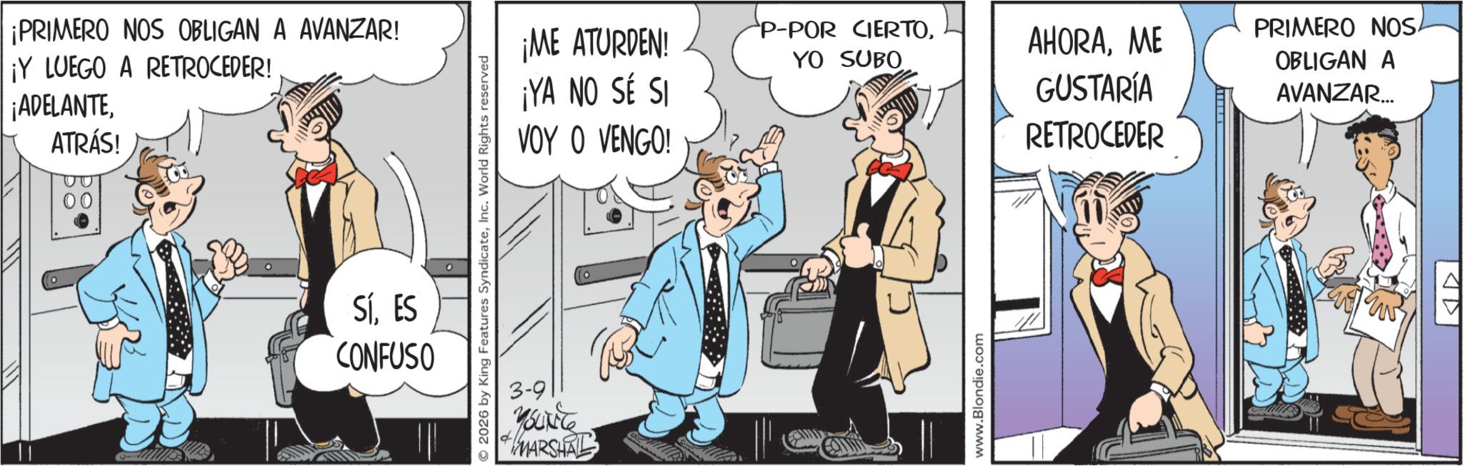Publication OCR: ¡PRIMERO NOS OBLIGAN A AVANZAR! ¡Y LUEGO A RETROCEDER! ¡ADELANTEATRÁS! SÍES CONFUSO © 2026 by King Features SyndicateInc. World Rights reserved ¡ME ATURDEN! ¡YA NO SÉ SI VOY O VENGO! P-POR CIERTOME YO SUBO GUSTARÍA RETROCEDER 3-9 MARSHAL www.Blondie.com PRIMERO NOS. OBLIGAN A AVANZAR... AD ¡ PRIMERO NOS OBLIGAN A AVANZAR ! ¡ Y LUEGO A RETROCEDER ! ¡ ADELANTEATRÁS ! SÍES CONFUSO © 2026 by King Features SyndicateInc. World Rights reserved ¡ ME ATURDEN ! ¡ YA NO SÉ SI VOY O VENGO ! P - POR CIERTOME YO SUBO GUSTARÍA RETROCEDER 3-9 MARSHAL www.Blondie.com PRIMERO NOS . OBLIGAN A AVANZAR ... AD