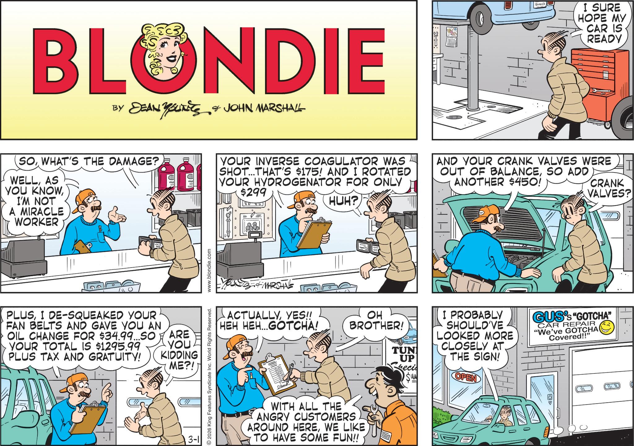 Animated cartoon OCR: BLONDIE BY DEAN YSLITETS & JOHN MARSHALL YOURETS BuuBI I SURE HOPE MY CAR IS READY SOWHAT'S THE DAMAGE? WELLAS YOU KNOWI'M NOT A MIRACLE WORKER YOUR INVERSE COAGULATOR WAS SHOT...THAT'S $175! AND I ROTATED YOUR HYDROGENATOR FOR ONLY $299 HUH? AND YOUR CRANK VALVES WERE OUT OF BALANCESO ADD ANOTHER $450! CRANK VALVES? THL 0 PLUSI DE-SQUEAKED YOUR FAN BELTS AND GAVE YOU AN OIL CHANGE FOR $34.99...SO YOUR TOTAL IS $1295.99 PLUS TAX AND GRATUITY! ARE YOU KIDDING ME?! 3-1 2026 King Features Syndicate Inc. World Rights Reserved. www.blondie.com YOUNG & MARSHAL ACTUALLYYES!! HEH HEH...GOTCHA! OH BROTHER! TUN UP eci Su WITH ALL THE ANGRY CUSTOMERS AROUND HEREWE LIKE TO HAVE SOME FUN!! I PROBABLY SHOULD'VE LOOKED MORE CLOSELY AT. THE SIGN! OPEN GUS's "GOTCHA" CAR REPAIR "We've GOTCHA Covered!!" mmmm BLONDIE BY DEAN YSLITETS & JOHN MARSHALL YOURETS BuuBI I SURE HOPE MY CAR IS READY SOWHAT'S THE DAMAGE ? WELLAS YOU KNOWI'M NOT A MIRACLE WORKER YOUR INVERSE COAGULATOR WAS SHOT ... THAT'S $ 175 ! AND I ROTATED YOUR HYDROGENATOR FOR ONLY $ 299 HUH ? AND YOUR CRANK VALVES WERE OUT OF BALANCESO ADD ANOTHER $ 450 ! CRANK VALVES ? THL 0 PLUSI DE - SQUEAKED YOUR FAN BELTS AND GAVE YOU AN OIL CHANGE FOR $ 34.99 ... SO YOUR TOTAL IS $ 1295.99 PLUS TAX AND GRATUITY ! ARE YOU KIDDING ME ?! 3-1 2026 King Features Syndicate Inc. World Rights Reserved . www.blondie.com YOUNG & MARSHAL ACTUALLYYES !! HEH HEH ... GOTCHA ! OH BROTHER ! TUN UP eci Su WITH ALL THE ANGRY CUSTOMERS AROUND HEREWE LIKE TO HAVE SOME FUN !! I PROBABLY SHOULD'VE LOOKED MORE CLOSELY AT . THE SIGN ! OPEN GUS's " GOTCHA " CAR REPAIR " We've GOTCHA Covered !! " mmmm