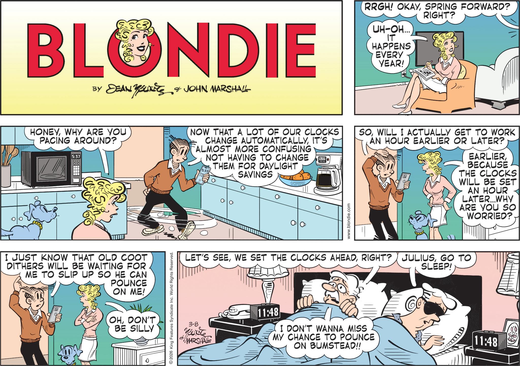 Animated cartoon OCR: BLONDIE BY DEAN YOUNEES & JOHN MARSHALL RRGH! OKAYSPRING FORWARD? RIGHT? UH-OH... IT HAPPENS EVERY YEAR! //// HONEYWHY ARE YOU PACING AROUND? 5:37 NOW THAT A LOT OF OUR CLOCKS CHANGE AUTOMATICALLYIT'S ALMOST MORE CONFUSING NOT HAVING TO CHANGE THEM FOR DAYLIGHT SAVINGS 5:37 5:37 www.blondie.com SOWILL I ACTUALLY GET TO WORK AN HOUR EARLIER OR LATER? EARLIERBECAUSE THE CLOCKS WILL BE SET AN HOUR LATER...WHY ARE YOU SO WORRIED? I JUST KNOW THAT OLD COOT DITHERS WILL BE WAITING FOR ME TO SLIP UP SO HE CAN POUNCE ON ME! OHDON'T BE SILLY 2026 King Features Syndicate Inc. World Rights Reserved. LET'S SEEGO TO 3-8 YOUNG MARSHAL 11:48 I DON'T WANNA MISS MY CHANCE TO POUNCE ON BUMSTEAD!! SLEEP! Co 11:48 BLONDIE BY DEAN YOUNEES & JOHN MARSHALL RRGH ! OKAYSPRING FORWARD ? RIGHT ? UH - OH ... IT HAPPENS EVERY YEAR ! //// HONEYWHY ARE YOU PACING AROUND ? 5:37 NOW THAT A LOT OF OUR CLOCKS CHANGE AUTOMATICALLYIT'S ALMOST MORE CONFUSING NOT HAVING TO CHANGE THEM FOR DAYLIGHT SAVINGS 5:37 5:37 www.blondie.com SOWILL I ACTUALLY GET TO WORK AN HOUR EARLIER OR LATER ? EARLIERBECAUSE THE CLOCKS WILL BE SET AN HOUR LATER ... WHY ARE YOU SO WORRIED ? I JUST KNOW THAT OLD COOT DITHERS WILL BE WAITING FOR ME TO SLIP UP SO HE CAN POUNCE ON ME ! OHDON'T BE SILLY 2026 King Features Syndicate Inc. World Rights Reserved . LET'S SEEWE SET THE CLOCKS AHEADRIGHT ? JULIUSGO TO 3-8 YOUNG MARSHAL 11:48 I DON'T WANNA MISS MY CHANCE TO POUNCE ON BUMSTEAD !! SLEEP ! Co 11:48