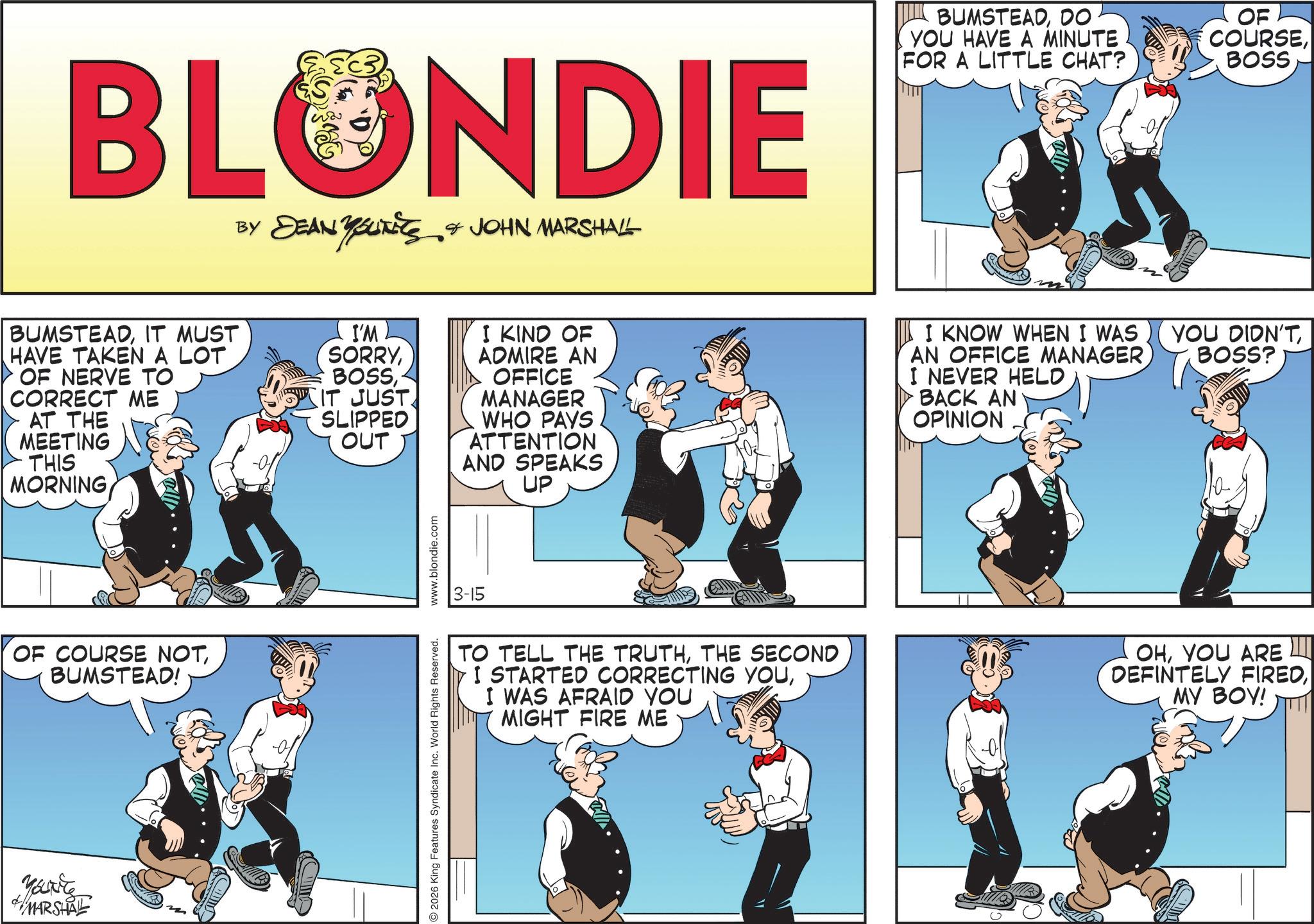 Fictional character OCR: BLONDIE BY DEAN YOUTITS & JOHN MARSHALL BUMSTEADDO YOU HAVE A MINUTE FOR A LITTLE CHAT? OF COURSEBOSS BUMSTEADIT MUST HAVE TAKEN A LOT OF NERVE TO CORRECT ME AT THE MEETING THIS MORNING I'M SORRYI KIND OF IT JUST SLIPPED OUT ADMIRE AN OFFICE MANAGER WHO PAYS ATTENTION AND SPEAKS UP I KNOW WHEN I WAS AN OFFICE MANAGER I NEVER HELD BACK AN OPINION YOU DIDN'TBOSS? OF COURSE NOTBUMSTEAD! Marite MARSHAL 2026 King Features Syndicate Inc. World Rights Reserved. www.blondie.com 3-15 TO TELL THE TRUTHTHE SECOND I STARTED CORRECTING YOUI WAS AFRAID YOU MIGHT FIRE ME OHYOU ARE DEFINTELY FIREDMY BOY! BLONDIE BY DEAN YOUTITS & JOHN MARSHALL BUMSTEADDO YOU HAVE A MINUTE FOR A LITTLE CHAT ? OF COURSEBOSS BUMSTEADIT MUST HAVE TAKEN A LOT OF NERVE TO CORRECT ME AT THE MEETING THIS MORNING I'M SORRYI KIND OF IT JUST SLIPPED OUT ADMIRE AN OFFICE MANAGER WHO PAYS ATTENTION AND SPEAKS UP I KNOW WHEN I WAS AN OFFICE MANAGER I NEVER HELD BACK AN OPINION YOU DIDN'TBOSS ? OF COURSE NOTBUMSTEAD ! Marite MARSHAL 2026 King Features Syndicate Inc. World Rights Reserved . www.blondie.com 3-15 TO TELL THE TRUTHTHE SECOND I STARTED CORRECTING YOUI WAS AFRAID YOU MIGHT FIRE ME OHYOU ARE DEFINTELY FIREDMY BOY !