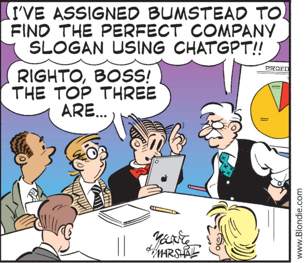 Comics OCR: I'VE ASSIGNED BUMSTEAD TO FIND THE PERFECT COMPANY SLOGAN USING CHATGPT!! RIGHTOBOSS! THE TOP THREE ARE... PROFI YOURE MARSHAL www.Blondie.com I'VE ASSIGNED BUMSTEAD TO FIND THE PERFECT COMPANY SLOGAN USING CHATGPT !! RIGHTOBOSS ! THE TOP THREE ARE ... PROFI YOURE MARSHAL www.Blondie.com
