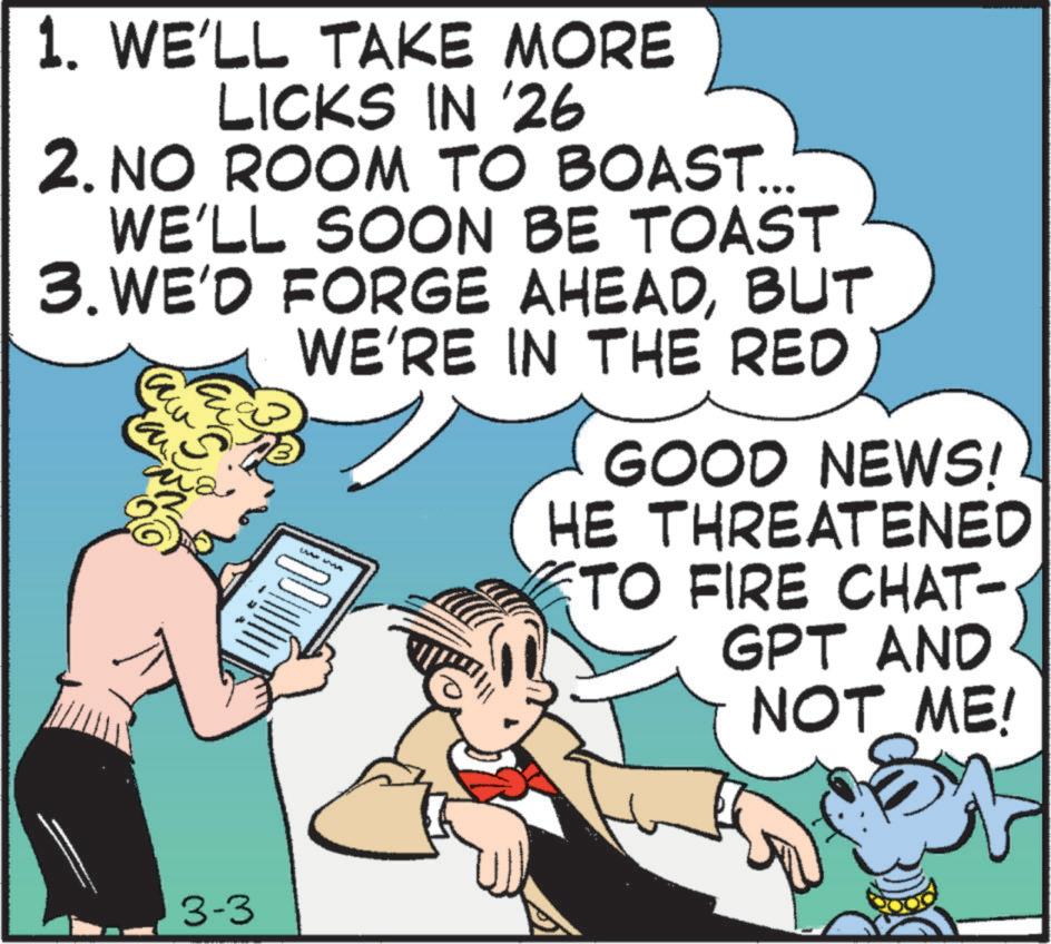 Comic book OCR: 1. WE'LL TAKE MORE LICKS IN '26 2. NO ROOM TO BOAST... WE'LL SOON BE TOAST 3. WE'D FORGE AHEADBUT aw ?? WE'RE IN THE RED GOOD NEWS! HE THREATENED TO FIRE CHAT- GPT AND NOT ME! 3-3 1. WE'LL TAKE MORE LICKS IN '26 2. NO ROOM TO BOAST ... WE'LL SOON BE TOAST 3. WE'D FORGE AHEADBUT aw ?? WE'RE IN THE RED GOOD NEWS ! HE THREATENED TO FIRE CHAT- GPT AND NOT ME ! 3-3