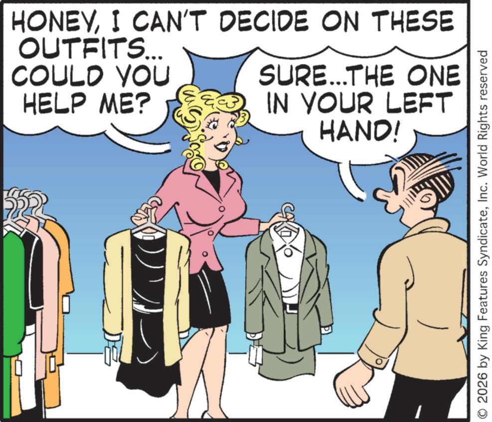 One-piece garment OCR: HONEYI CAN'T DECIDE ON THESE OUTFITS... COULD YOU HELP ME? SURE...THE ONE IN YOUR LEFT HAND! © 2026 by King Features SyndicateInc. World Rights reserved HONEYI CAN'T DECIDE ON THESE OUTFITS ... COULD YOU HELP ME ? SURE ... THE ONE IN YOUR LEFT HAND ! © 2026 by King Features SyndicateInc. World Rights reserved