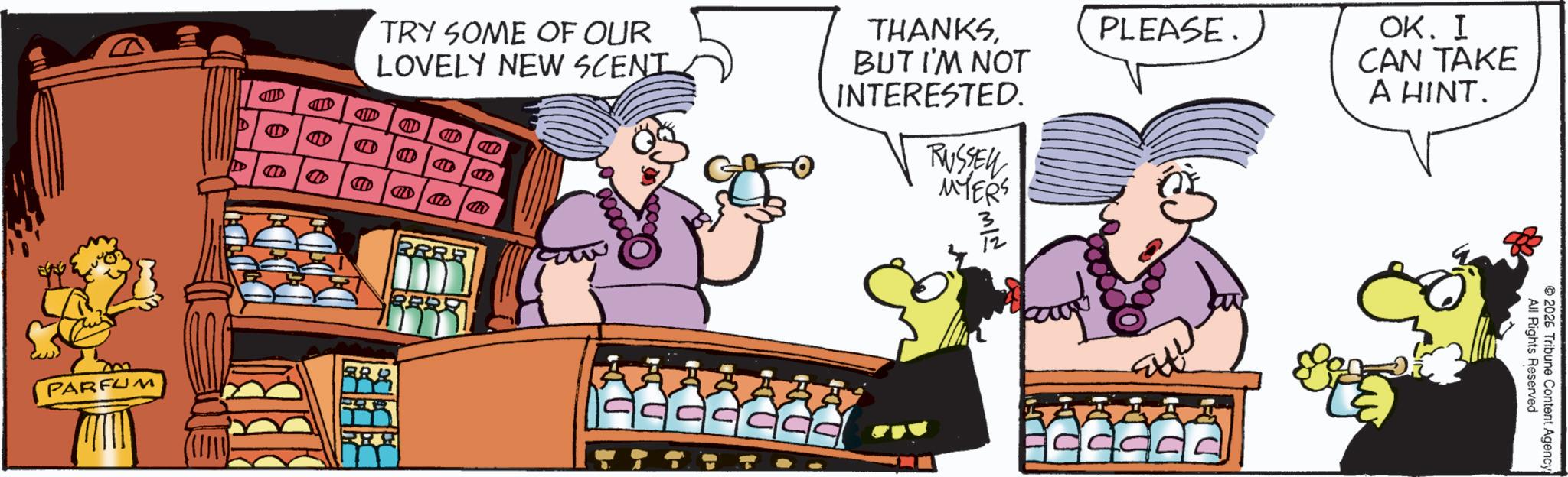 Comics OCR: AND 40 ?? ?? D TRY SOME OF OUR LOVELY NEW SCENT M CIT CIT CIT THANKSBUT I'M NOT INTERESTED. RUSSEL MYERS ??? 3/2 PLEASE. OK. I CAN TAKE A HINT. D PARFUM PRRE BRY ccccccc All Rights Reserved 2026 Tribune Content Agency! AND 40 ?? ?? D TRY SOME OF OUR LOVELY NEW SCENT M CIT CIT CIT THANKSBUT I'M NOT INTERESTED . RUSSEL MYERS ??? 3/2 PLEASE . OK . I CAN TAKE A HINT . D PARFUM PRRE BRY ccccccc All Rights Reserved 2026 Tribune Content Agency !