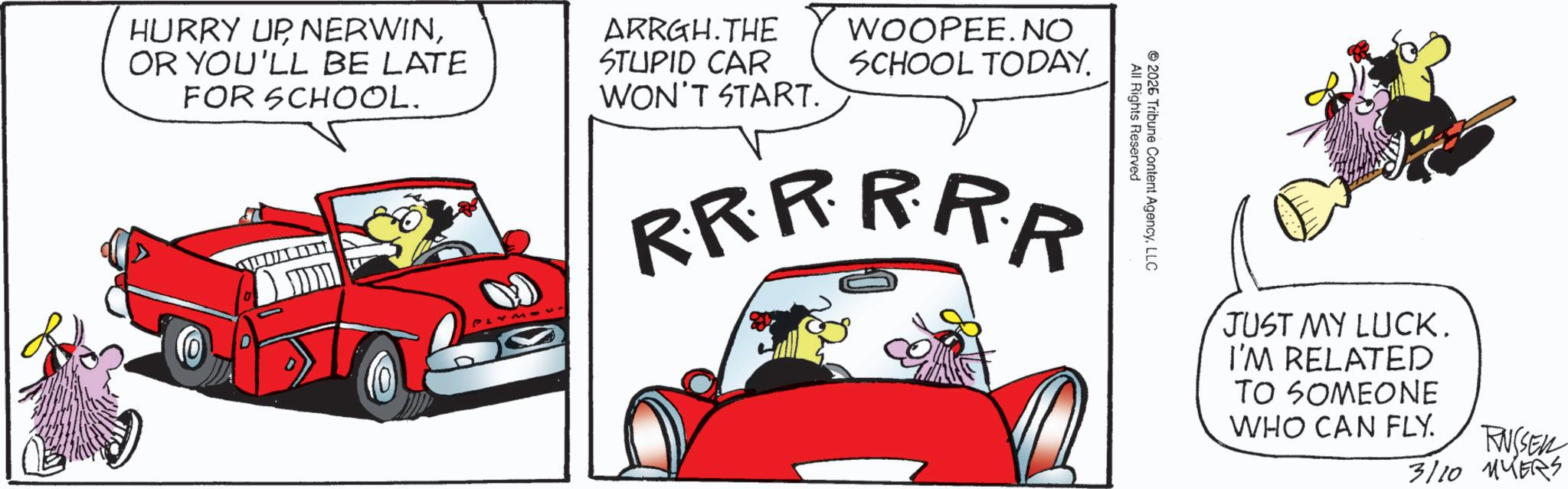 Animated cartoon OCR: All Rights Reserved 2026 Tribune Content AgencyLLC HURRY UP NERWINOR YOU'LL BE LATE FOR SCHOOL. ARRGH.THE STUPID CAR WON'T START. WOOPEE. NO SCHOOL TODAY. RRRRRR JUST MY LUCK. I'M RELATED TO SOMEONE WHO CAN FLY. RUSSEN 3/10 MYERS All Rights Reserved 2026 Tribune Content AgencyLLC HURRY UP NERWINOR YOU'LL BE LATE FOR SCHOOL . ARRGH.THE STUPID CAR WON'T START . WOOPEE . NO SCHOOL TODAY . RRRRRR JUST MY LUCK . I'M RELATED TO SOMEONE WHO CAN FLY . RUSSEN 3/10 MYERS