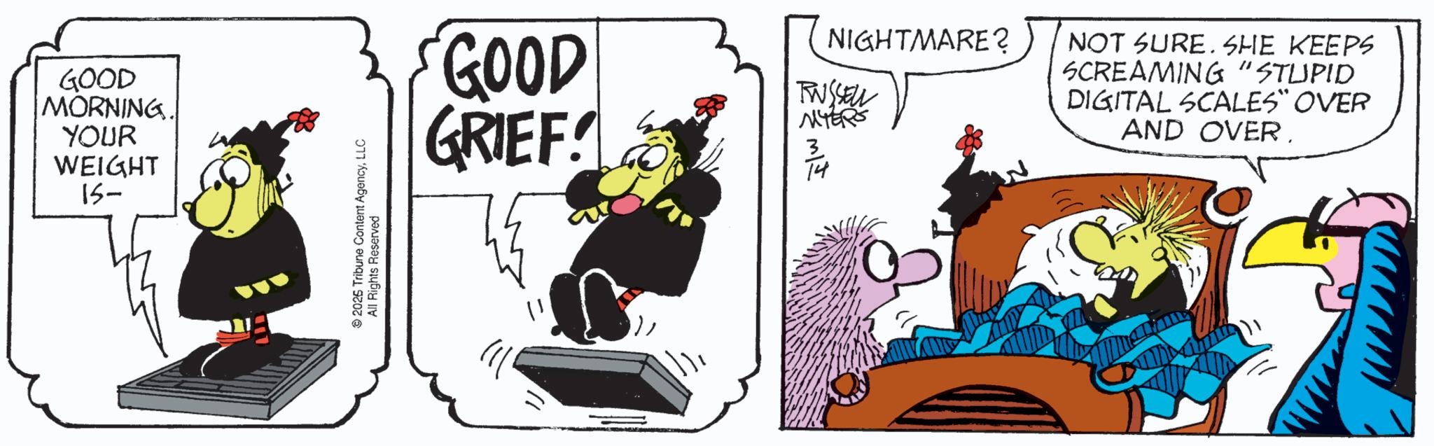 Graphics OCR: GOOD MORNING. YOUR WEIGHT 15- 2025 Tribune Content AgencyLLC All Rights Reserved GOOD GRIEF! 3 14 NIGHTMARE? TWSSELL MYERS NOT SURE. SHE KEEPS SCREAMING "STUPID DIGITAL SCALES" OVER AND OVER. GOOD MORNING . YOUR WEIGHT 15- 2025 Tribune Content AgencyLLC All Rights Reserved GOOD GRIEF ! 3 14 NIGHTMARE ? TWSSELL MYERS NOT SURE . SHE KEEPS SCREAMING " STUPID DIGITAL SCALES " OVER AND OVER .