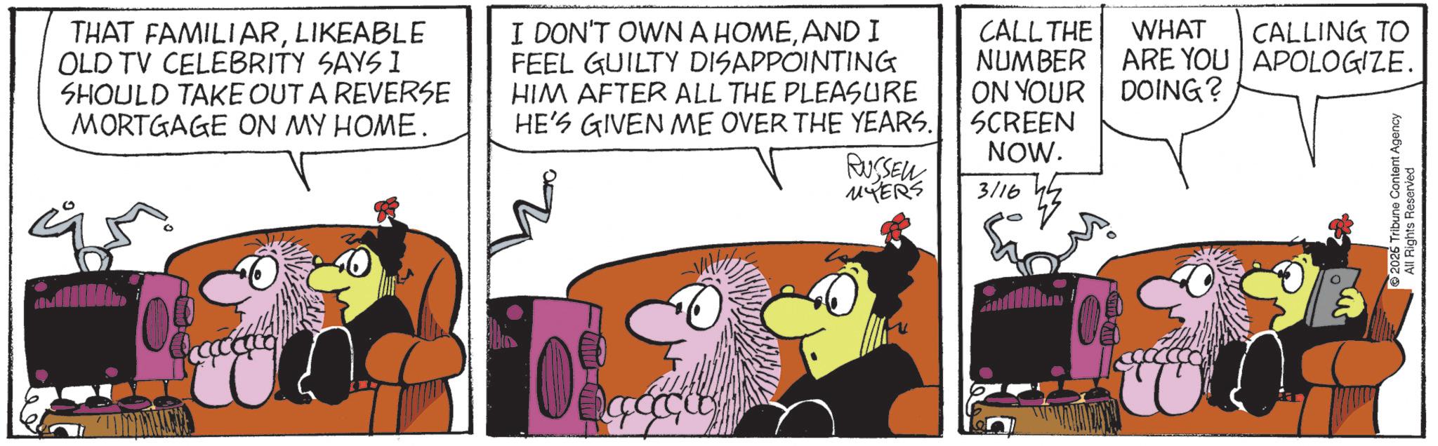 Comic book OCR: THAT FAMILIARLIKEABLE OLD TV CELEBRITY SAYS I SHOULD TAKE OUT A REVERSE MORTGAGE ON MY HOME. I DON'T OWN A HOMEAND I FEEL GUILTY DISAPPOINTING HIM AFTER ALL THE PLEASURE HE'S GIVEN ME OVER THE YEARS. RUSSEN MYERS CALL THE NUMBER ON YOUR SCREEN NOW. 3/16 WHAT ARE YOU DOING? 40 08 CALLING TO APOLOGIZE. 2026 Tribune Content Agency All Rights Reserved THAT FAMILIARLIKEABLE OLD TV CELEBRITY SAYS I SHOULD TAKE OUT A REVERSE MORTGAGE ON MY HOME . I DON'T OWN A HOMEAND I FEEL GUILTY DISAPPOINTING HIM AFTER ALL THE PLEASURE HE'S GIVEN ME OVER THE YEARS . RUSSEN MYERS CALL THE NUMBER ON YOUR SCREEN NOW . 3/16 WHAT ARE YOU DOING ? 40 08 CALLING TO APOLOGIZE . 2026 Tribune Content Agency All Rights Reserved