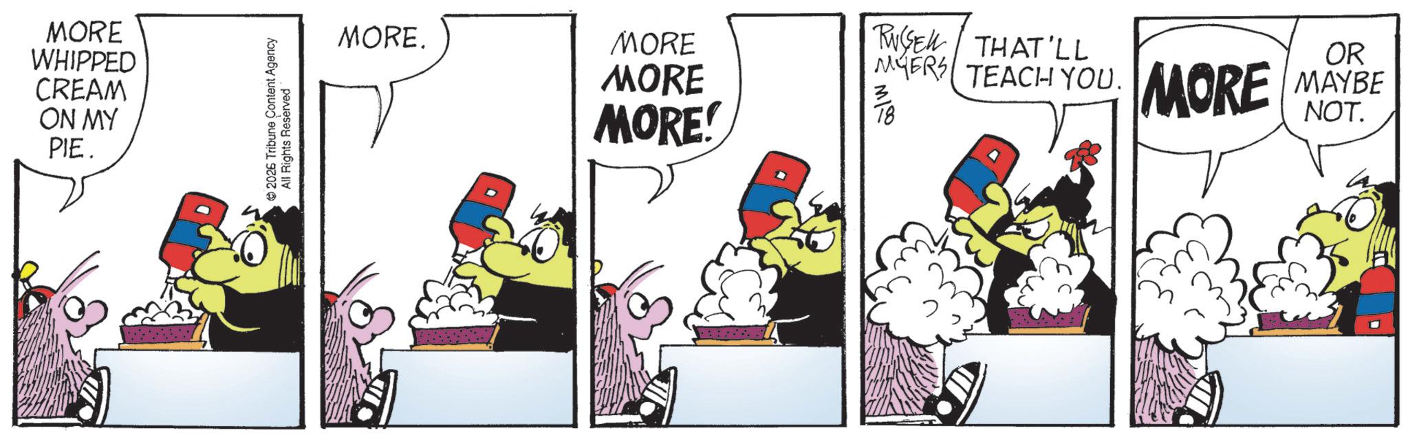 Graphic design OCR: MORE WHIPPED CREAM ON MY PIE. 2026 Tribune Content Agency All Rights Reserved MORE. MORE MORE MORE! RUSEL THAT'LL MYERS TEACH YOU. MI MORE OR MAYBE NOT. MORE WHIPPED CREAM ON MY PIE . 2026 Tribune Content Agency All Rights Reserved MORE . MORE MORE MORE ! RUSEL THAT'LL MYERS TEACH YOU . MI MORE OR MAYBE NOT .