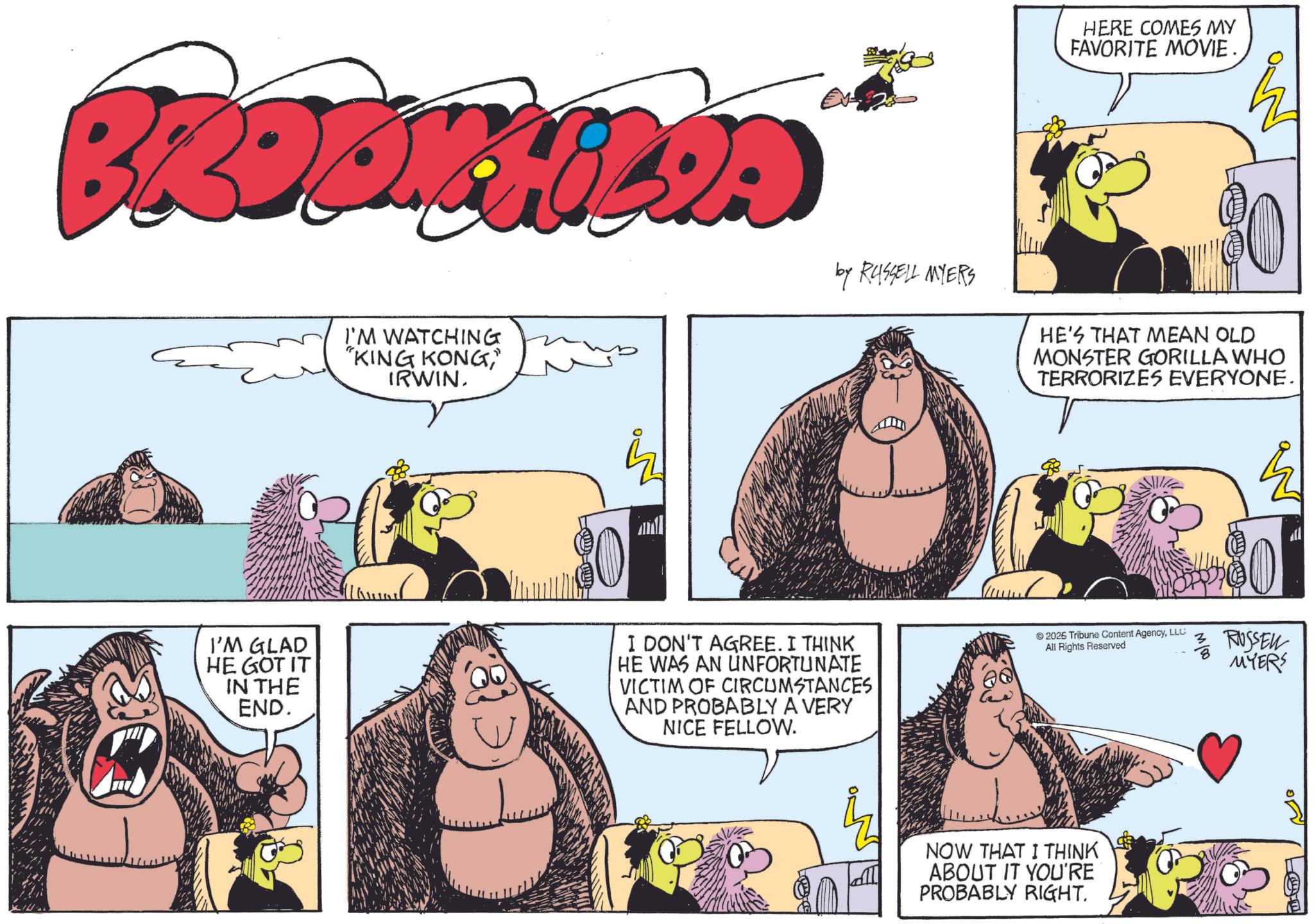 Publication OCR: HERE COMES MY FAVORITE MOVIE. BROOKHILIA I'M WATCHING "KING KONG" IRWIN. by RUSSELL MYERS HE'S THAT MEAN OLD MONSTER GORILLA WHO TERRORIZES EVERYONE. I'M GLAD HE GOT IT IN THE END. 89 3 RUSSEL MYERS I DON'T AGREE. I THINK HE WAS AN UNFORTUNATE VICTIM OF CIRCUMSTANCES AND PROBABLY A VERY NICE FELLOW. 2026 Tribune Content AgencyLLC All Rights Reserved NOW THAT I THINK ABOUT IT YOU'RE PROBABLY RIGHT. HERE COMES MY FAVORITE MOVIE . BROOKHILIA I'M WATCHING " KING KONG" IRWIN . by RUSSELL MYERS HE'S THAT MEAN OLD MONSTER GORILLA WHO TERRORIZES EVERYONE . I'M GLAD HE GOT IT IN THE END . 89 3 RUSSEL MYERS I DON'T AGREE . I THINK HE WAS AN UNFORTUNATE VICTIM OF CIRCUMSTANCES AND PROBABLY A VERY NICE FELLOW . 2026 Tribune Content AgencyLLC All Rights Reserved NOW THAT I THINK ABOUT IT YOU'RE PROBABLY RIGHT .