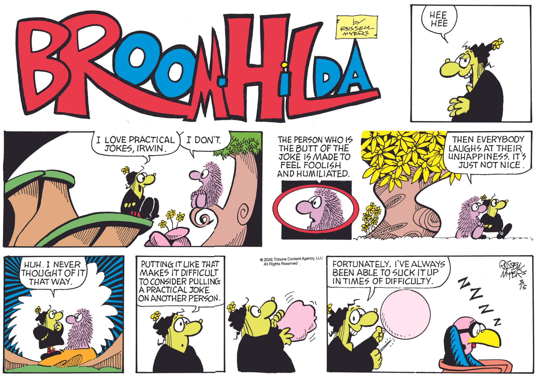 Fictional character OCR: BROON HILA I LOVE PRACTICAL I DON'T. JOKESIRWIN. DA THE PERSON WHO IS THE BUTT OF THE JOKE IS MADE TO FEEL FOOLISH AND HUMILIATED. HEE HEE THEN EVERYBODY LAUGHS AT THEIR UNHAPPINESS. IT'S JUST NOT NICE. HUH. I NEVER THOUGHT OF IT THAT WAY. PUTTING IT LIKE THAT MAKES IT DIFFICULT TO CONSIDER PULLING A PRACTICAL JOKE ON ANOTHER PERSON. 2026 Tribune Content AgencyLLC All Rights Reserved FORTUNATELYI'VE ALWAYS BEEN ABLE TO SUCK IT UP IN TIMES OF DIFFICULTY. RUSSEN MYER N N N N BROON HILA I LOVE PRACTICAL I DON'T . JOKESIRWIN . DA THE PERSON WHO IS THE BUTT OF THE JOKE IS MADE TO FEEL FOOLISH AND HUMILIATED . HEE HEE THEN EVERYBODY LAUGHS AT THEIR UNHAPPINESS . IT'S JUST NOT NICE . HUH . I NEVER THOUGHT OF IT THAT WAY . PUTTING IT LIKE THAT MAKES IT DIFFICULT TO CONSIDER PULLING A PRACTICAL JOKE ON ANOTHER PERSON . 2026 Tribune Content AgencyLLC All Rights Reserved FORTUNATELYI'VE ALWAYS BEEN ABLE TO SUCK IT UP IN TIMES OF DIFFICULTY . RUSSEN MYER N N N N