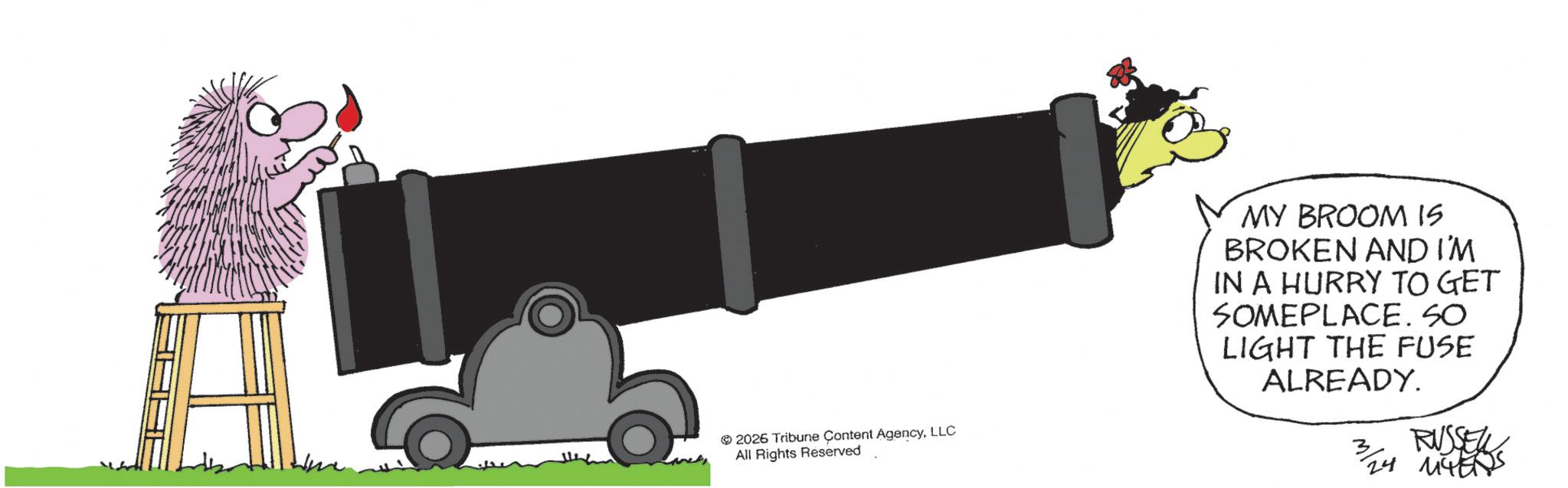 Fictional character OCR: 2026 Tribune Content AgencyLLC All Rights Reserved MY BROOM IS BROKEN AND I'M IN A HURRY TO GET SOMEPLACE. SO LIGHT THE FUSE ALREADY. 3 RUSSEL 3/24 MYERS 2026 Tribune Content AgencyLLC All Rights Reserved MY BROOM IS BROKEN AND I'M IN A HURRY TO GET SOMEPLACE . SO LIGHT THE FUSE ALREADY . 3 RUSSEL 3/24 MYERS
