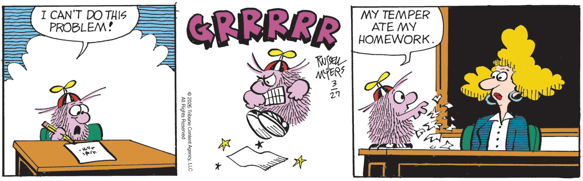 Publication OCR: 312 27 I CAN'T DO THIS PROBLEM! GFRRRR RUSSEL MYERS MY TEMPER ATE MY HOMEWORK. +44 All Rights Reserved 2026 Tribune Content AgencyLLC * 312 27 I CAN'T DO THIS PROBLEM ! GFRRRR RUSSEL MYERS MY TEMPER ATE MY HOMEWORK . +44 All Rights Reserved 2026 Tribune Content AgencyLLC *