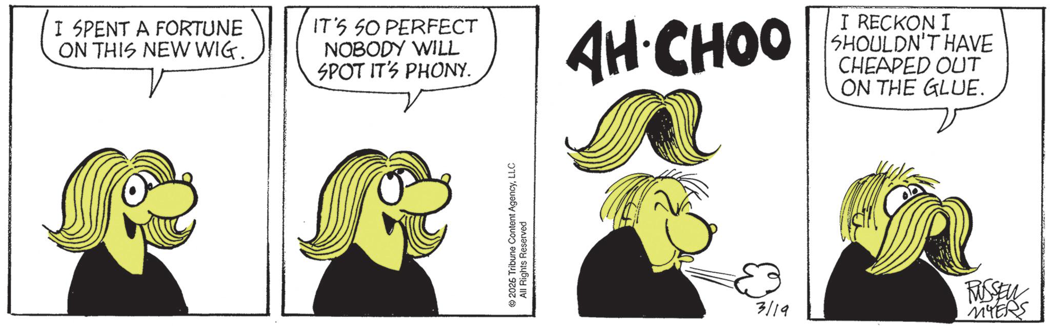 OCR: I SPENT A FORTUNE ON THIS NEW WIG. IT'S SO PERFECT NOBODY WILL SPOT IT'S PHONY. © 2026 Tribune Content AgencyLLC All Rights Reserved AH-CHOO I RECKON I SHOULDN'T HAVE CHEAPED OUT ON THE GLUE. 3/19 RUSSEN MYERS I SPENT A FORTUNE ON THIS NEW WIG . IT'S SO PERFECT NOBODY WILL SPOT IT'S PHONY . © 2026 Tribune Content AgencyLLC All Rights Reserved AH - CHOO I RECKON I SHOULDN'T HAVE CHEAPED OUT ON THE GLUE . 3/19 RUSSEN MYERS