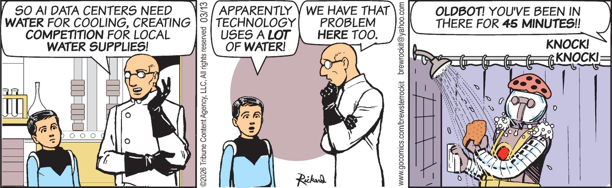 Animated cartoon OCR: SO AI DATA CENTERS NEED WATER FOR COOLINGCREATING COMPETITION FOR LOCAL WATER SUPPLIES! 02026 Tribune Content AgencyAll rights reserved 03/13 APPARENTLY TECHNOLOGY USES A LOT OF WATER! WE HAVE THAT PROBLEM HERE TOO. Rickard www.gocomics.com/brewsterrockit brewrockit@yahoo.com 0 OLDBOT! YOU'VE BEEN IN THERE FOR 45 MINUTES!! KNOCK! KNOCK!: SO AI DATA CENTERS NEED WATER FOR COOLINGCREATING COMPETITION FOR LOCAL WATER SUPPLIES ! 02026 Tribune Content AgencyAll rights reserved 03/13 APPARENTLY TECHNOLOGY USES A LOT OF WATER ! WE HAVE THAT PROBLEM HERE TOO . Rickard www.gocomics.com/brewsterrockit brewrockit@yahoo.com 0 OLDBOT ! YOU'VE BEEN IN THERE FOR 45 MINUTES !! KNOCK ! KNOCK !: