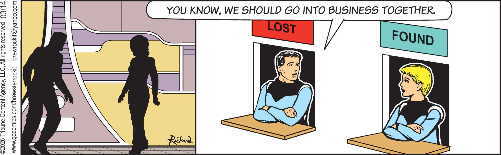 Fictional character OCR: 02026 Tribune Content AgencyAll rights reserved 03/14 www.gocomics.com/brewsterrockit brewrockit@yahoo.com Rickard YOU KNOWWE SHOULD GO INTO BUSINESS TOGETHER. LOST FOUND 02026 Tribune Content AgencyAll rights reserved 03/14 www.gocomics.com/brewsterrockit brewrockit@yahoo.com Rickard YOU KNOWWE SHOULD GO INTO BUSINESS TOGETHER . LOST FOUND
