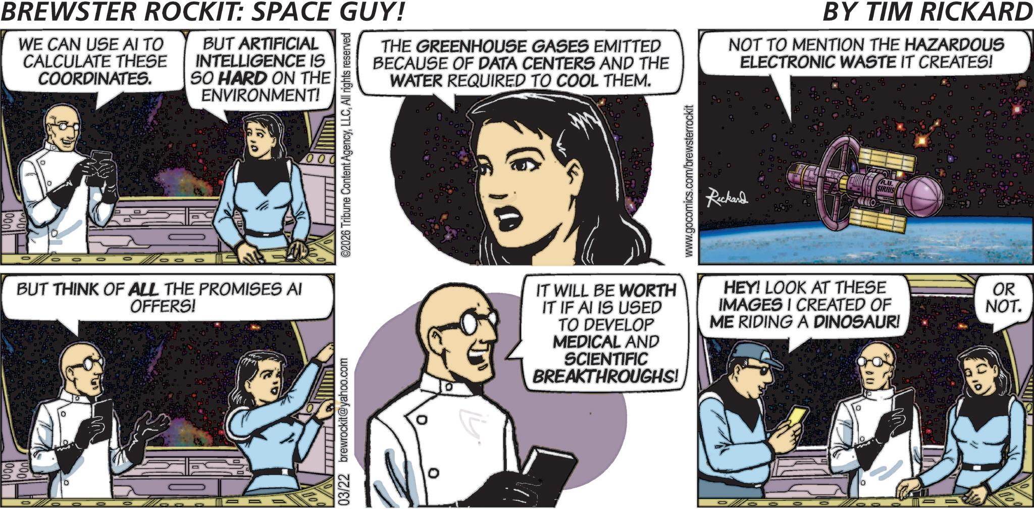 Publication OCR: BREWSTER ROCKIT: SPACE GUY! WE CAN USE AI TO CALCULATE THESE COORDINATES. BUT ARTIFICIAL INTELLIGENCE IS SO HARD ON THE ENVIRONMENT! ©2026 Tribune Content AgencyAll rights reserved THE GREENHOUSE GASES EMITTED BECAUSE OF DATA CENTERS AND THE WATER REQUIRED TO COOL THEM. www.gocomics.com/brewsterrockit BY TIM RICKARD NOT TO MENTION THE HAZARDOUS ELECTRONIC WASTE IT CREATES! Rickard A.U. SIRIUS BUT THINK OF ALL THE PROMISES AI OFFERS! 0 ? 03/22 brewrockit@yahoo.com 0 IT WILL BE WORTH IT IF AI IS USED TO DEVELOP MEDICAL AND SCIENTIFIC BREAKTHROUGHS! HEY! LOOK AT THESE IMAGES I CREATED OF ME RIDING A DINOSAUR! OR NOT. BREWSTER ROCKIT : SPACE GUY ! WE CAN USE AI TO CALCULATE THESE COORDINATES . BUT ARTIFICIAL INTELLIGENCE IS SO HARD ON THE ENVIRONMENT ! © 2026 Tribune Content AgencyAll rights reserved THE GREENHOUSE GASES EMITTED BECAUSE OF DATA CENTERS AND THE WATER REQUIRED TO COOL THEM . www.gocomics.com/brewsterrockit BY TIM RICKARD NOT TO MENTION THE HAZARDOUS ELECTRONIC WASTE IT CREATES ! Rickard A.U. SIRIUS BUT THINK OF ALL THE PROMISES AI OFFERS ! 0 ? 03/22 brewrockit@yahoo.com 0 IT WILL BE WORTH IT IF AI IS USED TO DEVELOP MEDICAL AND SCIENTIFIC BREAKTHROUGHS ! HEY ! LOOK AT THESE IMAGES I CREATED OF ME RIDING A DINOSAUR ! OR NOT .