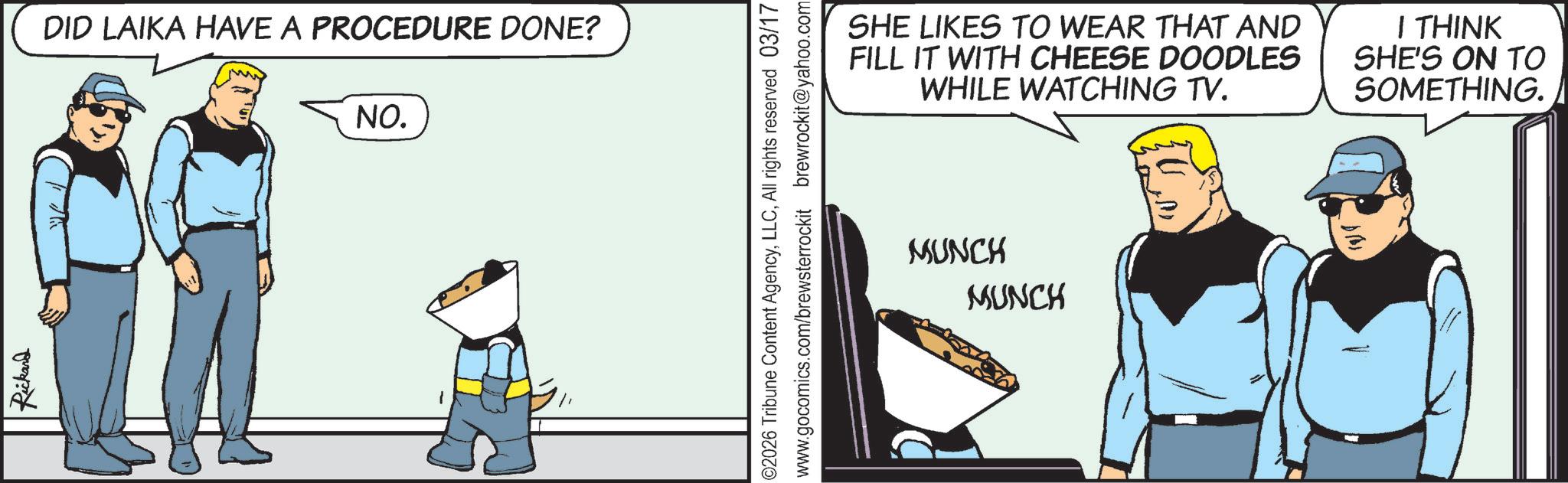 Comics OCR: Rickard DID LAIKA HAVE A PROCEDURE DONE? NO. ©2026 Tribune Content AgencyAll rights reserved 03/17 www.gocomics.com/brewsterrockit brewrockit@yahoo.com SHE LIKES TO WEAR THAT AND FILL IT WITH CHEESE DOODLES WHILE WATCHING TV. I THINK SHE'S ON TO SOMETHING. MUNCH MUNCH Rickard DID LAIKA HAVE A PROCEDURE DONE ? NO . © 2026 Tribune Content AgencyAll rights reserved 03/17 www.gocomics.com/brewsterrockit brewrockit@yahoo.com SHE LIKES TO WEAR THAT AND FILL IT WITH CHEESE DOODLES WHILE WATCHING TV . I THINK SHE'S ON TO SOMETHING . MUNCH MUNCH
