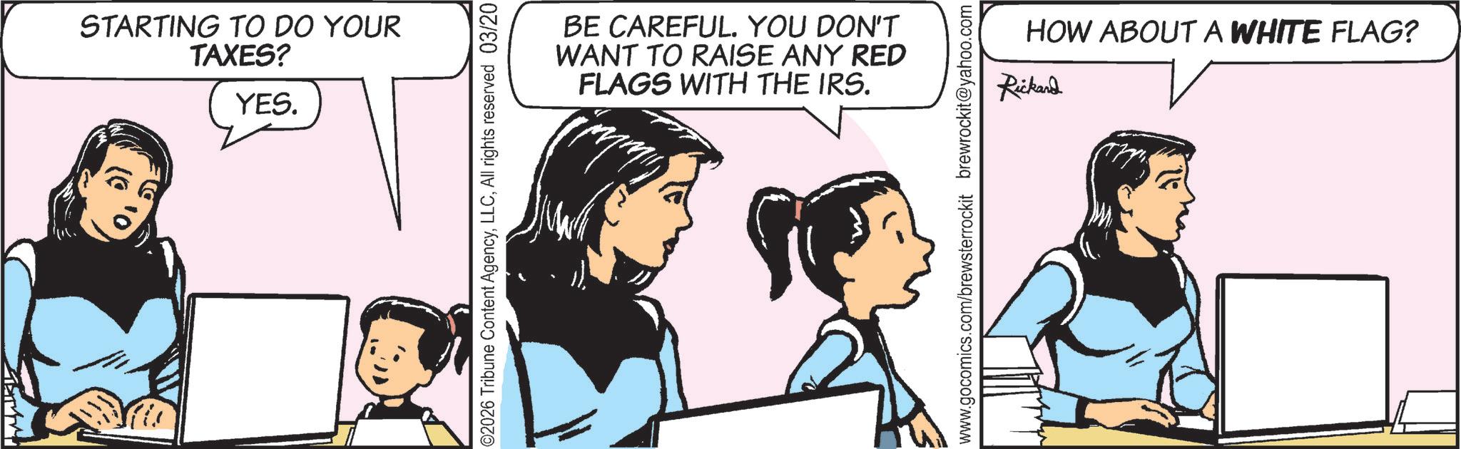 Fictional character OCR: STARTING TO DO YOUR TAXES? YES. ©2026 Tribune Content AgencyAll rights reserved 03/20 BE CAREFUL. YOU DON'T WANT TO RAISE ANY RED FLAGS WITH THE IRS. HOW ABOUT A WHITE FLAG? Rickard www.gocomics.com/brewsterrockit brewrockit@yahoo.com STARTING TO DO YOUR TAXES ? YES . © 2026 Tribune Content AgencyAll rights reserved 03/20 BE CAREFUL . YOU DON'T WANT TO RAISE ANY RED FLAGS WITH THE IRS . HOW ABOUT A WHITE FLAG ? Rickard www.gocomics.com/brewsterrockit brewrockit@yahoo.com