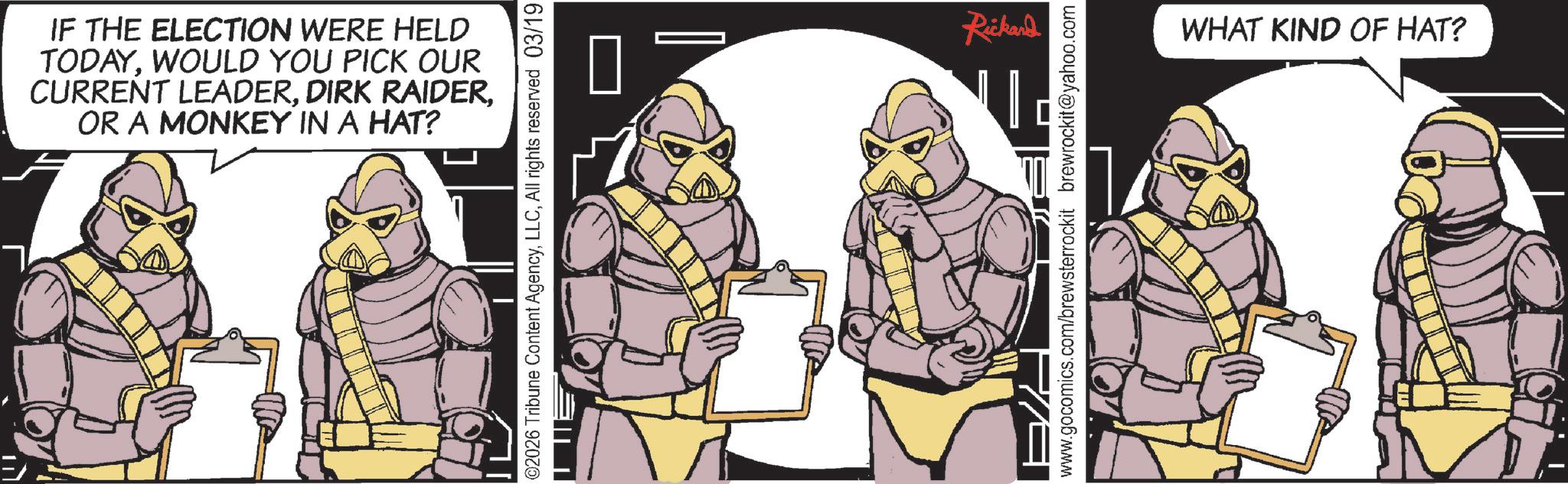 Comic book OCR: IF THE ELECTION WERE HELD TODAYWOULD YOU PICK OUR CURRENT LEADEROR A MONKEY IN A HAT? @2026 Tribune Content AgencyAll rights reserved 03/19 Rickard www.gocomics.com/brewsterrockit brewrockit@yahoo.com WHAT KIND OF HAT? IF THE ELECTION WERE HELD TODAYWOULD YOU PICK OUR CURRENT LEADERDIRK RAIDEROR A MONKEY IN A HAT ? @ 2026 Tribune Content AgencyAll rights reserved 03/19 Rickard www.gocomics.com/brewsterrockit brewrockit@yahoo.com WHAT KIND OF HAT ?