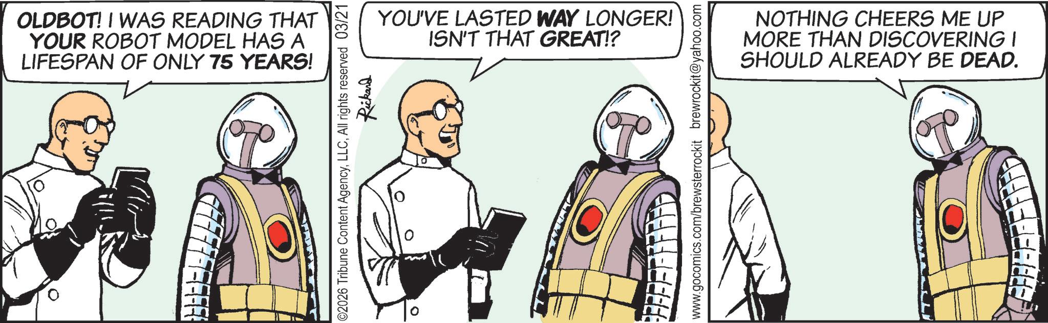 Animation OCR: OLDBOT! I WAS READING THAT YOUR ROBOT MODEL HAS A LIFESPAN OF ONLY 75 YEARS! YOU'VE LASTED WAY LONGER! ISN'T THAT GREAT!? ©2026 Tribune Content AgencyAll rights reserved 03/21 Rickard www.gocomics.com/brewsterrockit brewrockit@yahoo.com -- ? NOTHING CHEERS ME UP MORE THAN DISCOVERING I SHOULD ALREADY BE DEAD. FFFFFFFFRED OLDBOT ! I WAS READING THAT YOUR ROBOT MODEL HAS A LIFESPAN OF ONLY 75 YEARS ! YOU'VE LASTED WAY LONGER ! ISN'T THAT GREAT !? © 2026 Tribune Content AgencyAll rights reserved 03/21 Rickard www.gocomics.com/brewsterrockit brewrockit@yahoo.com -- ? NOTHING CHEERS ME UP MORE THAN DISCOVERING I SHOULD ALREADY BE DEAD . FFFFFFFFRED