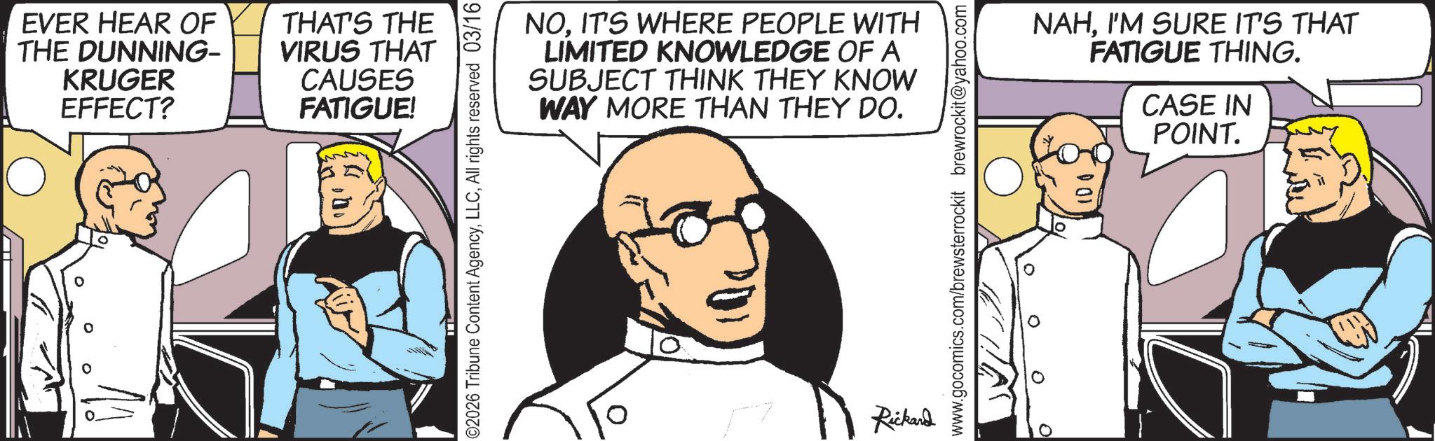Comic book OCR: EVER HEAR OF THE DUNNING- KRUGER EFFECT? THAT'S THE VIRUS THAT CAUSES FATIGUE! ©2026 Tribune Content AgencyAll rights reserved 03/16 NOIT'S WHERE PEOPLE WITH LIMITED KNOWLEDGE OF A SUBJECT THINK THEY KNOW WAY MORE THAN THEY DO. Rickard www.gocomics.com/brewsterrockit brewrockit@yahoo.com NAHI'M SURE IT'S THAT FATIGUE THING. CASE IN POINT. EVER HEAR OF THE DUNNING- KRUGER EFFECT ? THAT'S THE VIRUS THAT CAUSES FATIGUE ! © 2026 Tribune Content AgencyAll rights reserved 03/16 NOIT'S WHERE PEOPLE WITH LIMITED KNOWLEDGE OF A SUBJECT THINK THEY KNOW WAY MORE THAN THEY DO . Rickard www.gocomics.com/brewsterrockit brewrockit@yahoo.com NAHI'M SURE IT'S THAT FATIGUE THING . CASE IN POINT .
