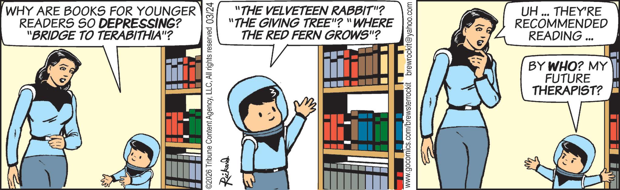 Publication OCR: WHY ARE BOOKS FOR YOUNGER READERS SO DEPRESSING? "BRIDGE TO TERABITHIA"? "THE VELVETEEN RABBIT"? "THE GIVING TREE"? "WHERE THE RED FERN GROWS"? ©2026 Tribune Content AgencyAll rights reserved 03/24 Rickard H www.gocomics.com/brewsterrockit brewrockit@yahoo.com UH... THEY'RE RECOMMENDED READING... BY WHO? MY FUTURE THERAPIST? WHY ARE BOOKS FOR YOUNGER READERS SO DEPRESSING ? " BRIDGE TO TERABITHIA " ? " THE VELVETEEN RABBIT " ? " THE GIVING TREE " ? " WHERE THE RED FERN GROWS " ? © 2026 Tribune Content AgencyAll rights reserved 03/24 Rickard H www.gocomics.com/brewsterrockit brewrockit@yahoo.com UH ... THEY'RE RECOMMENDED READING ... BY WHO ? MY FUTURE THERAPIST ?