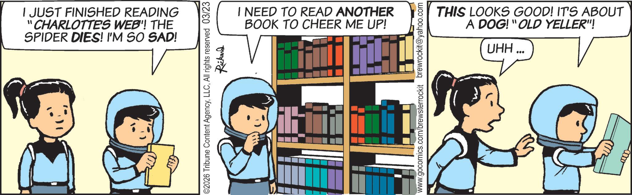 Graphics OCR: I JUST FINISHED READING "CHARLOTTE'S WEB'! THE SPIDER DIES! I'M SO SAD! ©2026 Tribune Content AgencyAll rights reserved 03/23 Rickard I NEED TO READ ANOTHER BOOK TO CHEER ME UP! THIS LOOKS GOOD! IT'S ABOUT A DOG! "OLD YELLER"! UHH... www.gocomics.com/brewsterrockit brewrockit@yahoo.com -0000- I JUST FINISHED READING " CHARLOTTE'S WEB ' ! THE SPIDER DIES ! I'M SO SAD ! © 2026 Tribune Content AgencyAll rights reserved 03/23 Rickard I NEED TO READ ANOTHER BOOK TO CHEER ME UP ! THIS LOOKS GOOD ! IT'S ABOUT A DOG ! " OLD YELLER " ! UHH ... www.gocomics.com/brewsterrockit brewrockit@yahoo.com -0000-