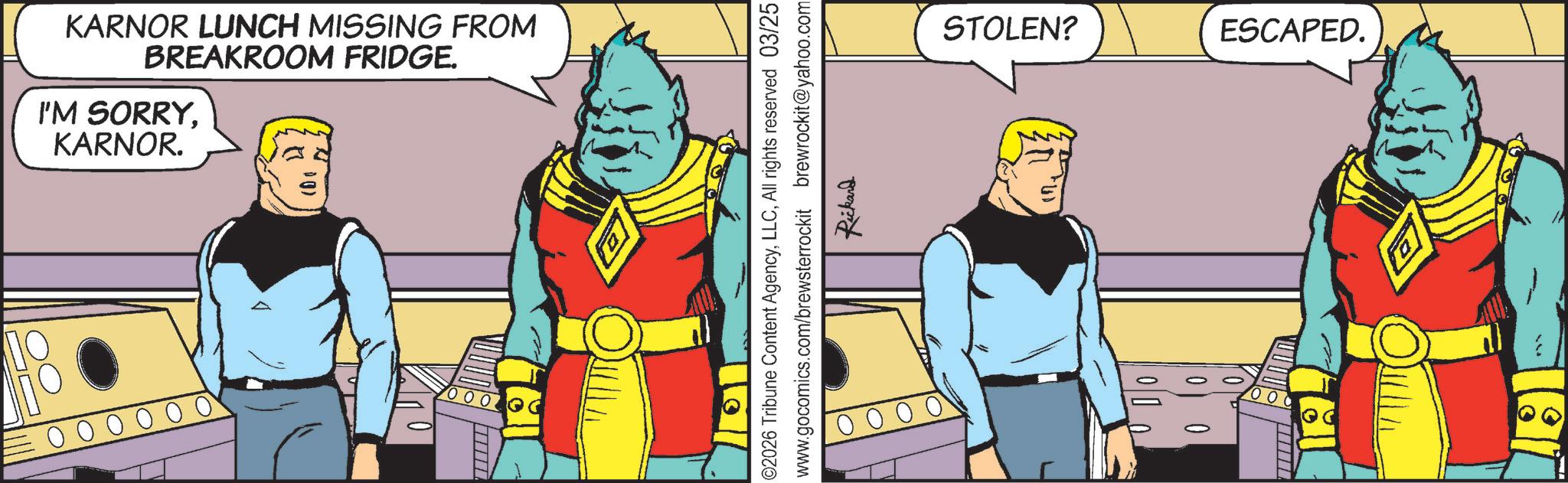 Conversation OCR: KARNOR LUNCH MISSING FROM BREAKROOM FRIDGE. I'M SORRYKARNOR. STOLEN? ESCAPED. ©2026 Tribune Content AgencyAll rights reserved 03/25 www.gocomics.com/brewsterrockit brewrockit@yahoo.com Rickand [ie 0004 Hell 181 KARNOR LUNCH MISSING FROM BREAKROOM FRIDGE . I'M SORRYKARNOR . STOLEN ? ESCAPED . © 2026 Tribune Content AgencyAll rights reserved 03/25 www.gocomics.com/brewsterrockit brewrockit@yahoo.com Rickand [ ie 0004 Hell 181