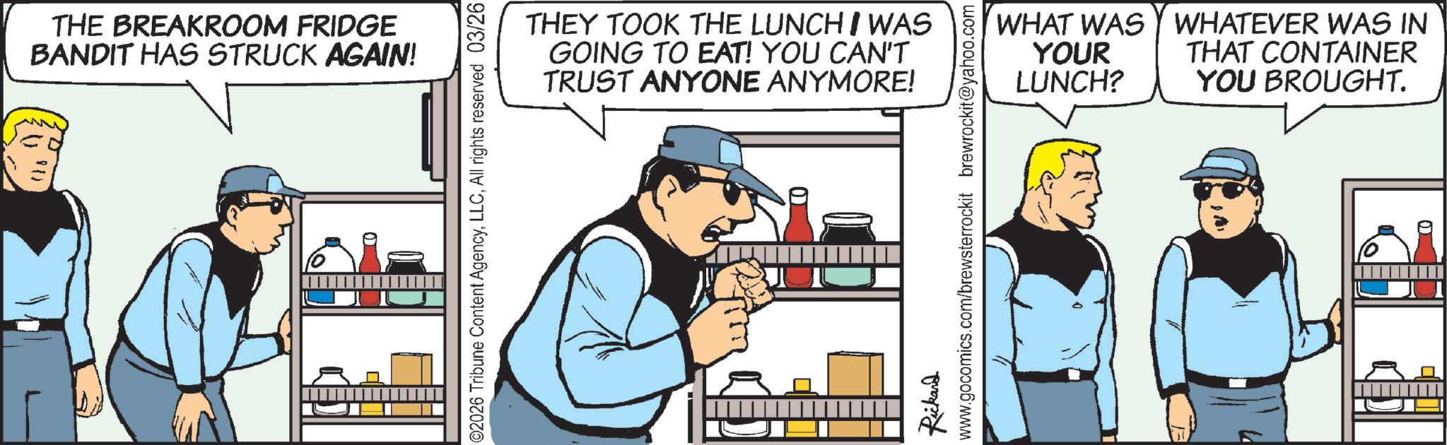 Fictional character OCR: 81) THE BREAKROOM FRIDGE BANDIT HAS STRUCK AGAIN! ©2026 Tribune Content AgencyAll rights reserved 03/26 THEY TOOK THE LUNCH WAS GOING TO EAT! YOU CAN'T TRUST ANYONE ANYMORE! WHAT WAS WHATEVER WAS IN YOUR LUNCH? THAT CONTAINER YOU BROUGHT. Rickard www.gocomics.com/brewsterrockit brewrockit@yahoo.com 81 ) THE BREAKROOM FRIDGE BANDIT HAS STRUCK AGAIN ! © 2026 Tribune Content AgencyAll rights reserved 03/26 THEY TOOK THE LUNCH WAS GOING TO EAT ! YOU CAN'T TRUST ANYONE ANYMORE ! WHAT WAS WHATEVER WAS IN YOUR LUNCH ? THAT CONTAINER YOU BROUGHT . Rickard www.gocomics.com/brewsterrockit brewrockit@yahoo.com