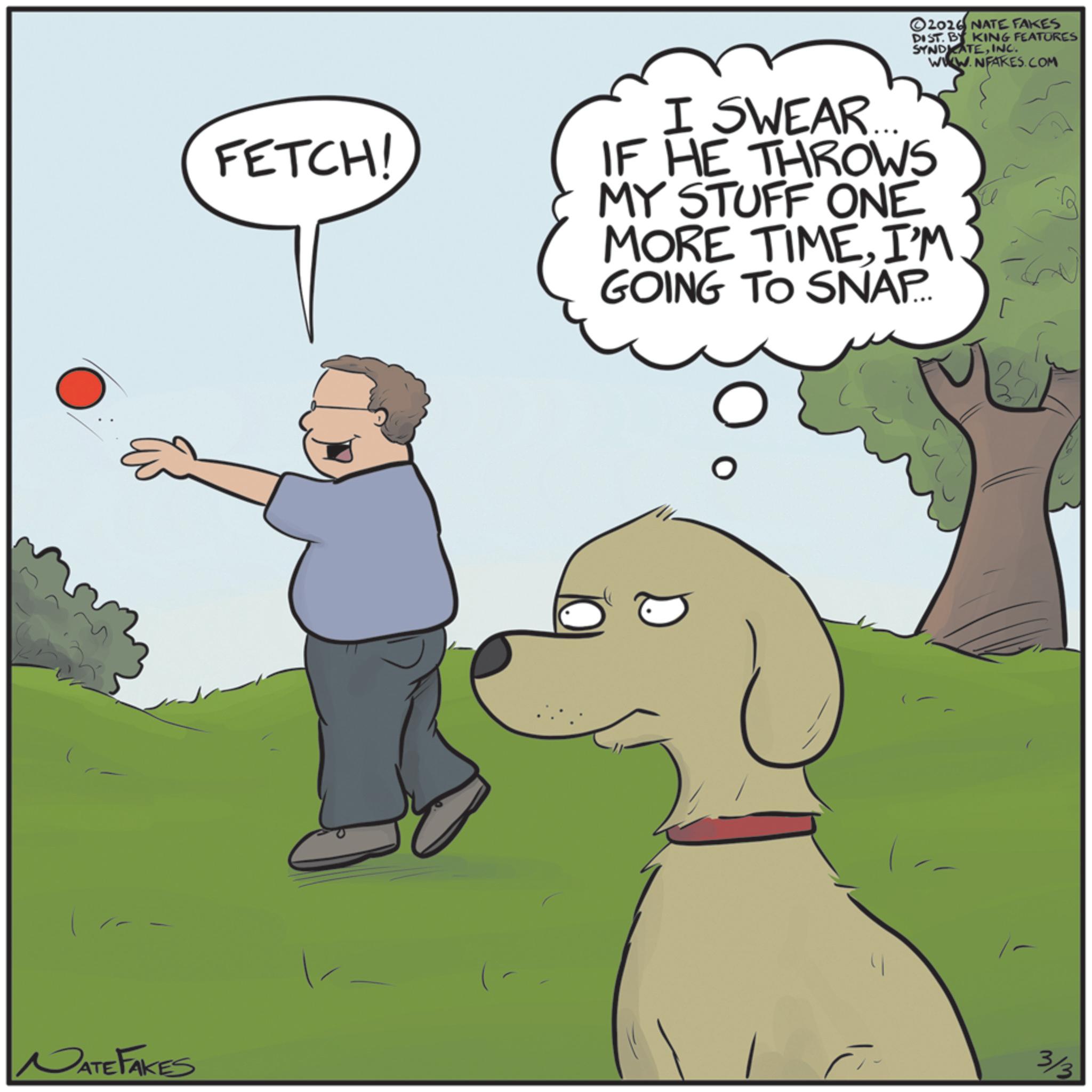 Fiction OCR: NATE FAKES FETCH! 2026 NATE FAKES DIST. BY KING FEATURES SYNDICATEINC. WWW.NFAKES.COM I SWEAR... IF HE THROWS MY STUFF ONE MORE TIMEI'M GOING TO SNAP. 3/3 NATE FAKES FETCH ! 2026 NATE FAKES DIST . BY KING FEATURES SYNDICATEINC . WWW.NFAKES.COM I SWEAR ... IF HE THROWS MY STUFF ONE MORE TIMEI'M GOING TO SNAP . 3/3