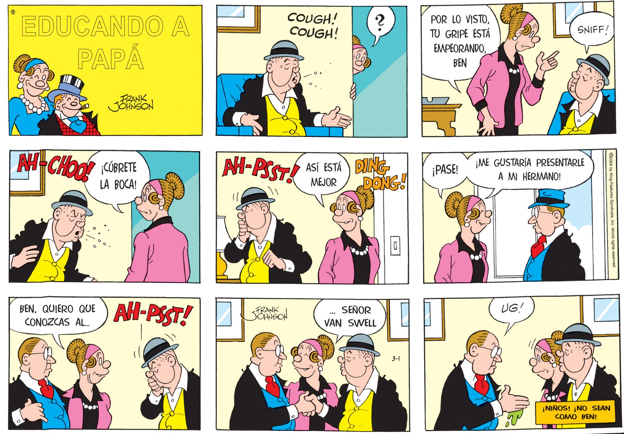 Sharing OCR: EDUCANDO A PAPÁ FRANK JOHNSON COUGH! COUGH! 2 AH-CHOOL CUBRETE LA BOCA! NH-PSST! 00. BENQUIERO QUE CONOZCAS AL... AH-PSST! POR LO VISTOTU GRIPE ESTÁ EMPEORANDOBEN MEJOR ASÍ ESTÁ DING DONG! ¡PASE! FRANK JOHNSON ... SEÑOR VAN SWELL 3-1 SNIFF! ¡ME GUSTARÍA PRESENTARLE A MI HERMANO! UG! ©2004 by King Features SyndicateInc. World rights reserved. ¡NIÑOS! ¡NO SEAN COMO BEN! EDUCANDO A PAPÁ FRANK JOHNSON COUGH ! COUGH ! 2 AH - CHOOL CUBRETE LA BOCA ! NH - PSST ! 00 . BENQUIERO QUE CONOZCAS AL ... AH - PSST ! POR LO VISTOTU GRIPE ESTÁ EMPEORANDOBEN MEJOR ASÍ ESTÁ DING DONG ! ¡ PASE ! FRANK JOHNSON ... SEÑOR VAN SWELL 3-1 SNIFF ! ¡ ME GUSTARÍA PRESENTARLE A MI HERMANO ! UG ! © 2004 by King Features SyndicateInc. World rights reserved . ¡ NIÑOS ! ¡ NO SEAN COMO BEN !