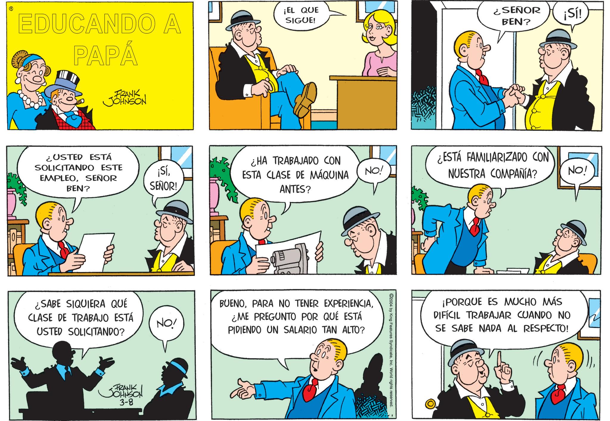 Fictional character OCR: EDUCANDO A PAPÁ ¡EL QUE SIGUE! FRANK JOHNSON ¿SEÑOR BEN? ¡Sí! ¿USTED ESTÁ SOLICITANDO ESTE ¡SíSEÑOR BEN? SEÑOR! ¿HA TRABAJADO CON ESTA CLASE DE MÁQUINA ANTES? NO! ¿ESTÁ FAMILIARIZADO CON NUESTRA COMPAÑÍA? NO! ¿SABE SIQUIERA QUÉ CLASE DE TRABAJO ESTÁ NO! USTED SOLICITANDO? FRANK JOHNSON 3-8 BUENO¿ME PREGUNTO POR QUÉ ESTÁ PIDIENDO UN SALARIO TAN ALTO? ©2004 by King Features SyndicateInc. World rights reserved. ¡PORQUE ES MUCHO MÁS DIFÍCIL TRABAJAR CUANDO NO SE SABE NADA AL RESPECTO! EDUCANDO A PAPÁ ¡ EL QUE SIGUE ! FRANK JOHNSON ¿ SEÑOR BEN ? ¡ Sí ! ¿ USTED ESTÁ SOLICITANDO ESTE ¡ SíSEÑOR BEN ? SEÑOR ! ¿ HA TRABAJADO CON ESTA CLASE DE MÁQUINA ANTES ? NO ! ¿ ESTÁ FAMILIARIZADO CON NUESTRA COMPAÑÍA ? NO ! ¿ SABE SIQUIERA QUÉ CLASE DE TRABAJO ESTÁ NO ! USTED SOLICITANDO ? FRANK JOHNSON 3-8 BUENOPARA NO TENER EXPERIENCIA¿ ME PREGUNTO POR QUÉ ESTÁ PIDIENDO UN SALARIO TAN ALTO ? © 2004 by King Features SyndicateInc. World rights reserved . ¡ PORQUE ES MUCHO MÁS DIFÍCIL TRABAJAR CUANDO NO SE SABE NADA AL RESPECTO !