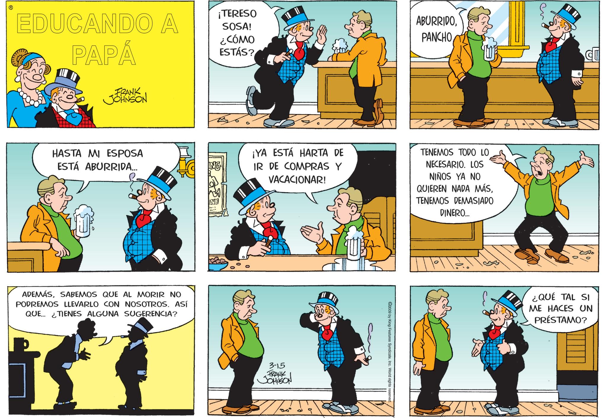 Publication OCR: ? EDUCANDO A PAPÁ ¡TERESO SOSA! ¿CÓMO ESTÁS? ABURRIDOPANCHO FRANK JOHNSON HASTA MI ESPOSA ESTÁ ABURRIDA... ¡YA ESTÁ HARTA DE IR DE COMPRAS Y VACACIONAR! TENEMOS TODO LO NECESARIO. LOS NIÑOS YA NO QUIEREN NADA MÁSTENEMOS DEMASIADO DINERO... ADEMÁSSABEMOS QUE AL MORIR NO PODREMOS LLEVARLO CON NOSOTROS. ASÍ QUE TIENES ALGUNA SUGERENCIA? 3-15 FRANK JOHNSON ©2009 by King Features SyndicateInc. World rights reserved. ¿QUÉ TAL SI ME HACES UN PRÉSTAMO? ? EDUCANDO A PAPÁ ¡ TERESO SOSA ! ¿ CÓMO ESTÁS ? ABURRIDOPANCHO FRANK JOHNSON HASTA MI ESPOSA ESTÁ ABURRIDA ... ¡ YA ESTÁ HARTA DE IR DE COMPRAS Y VACACIONAR ! TENEMOS TODO LO NECESARIO . LOS NIÑOS YA NO QUIEREN NADA MÁSTENEMOS DEMASIADO DINERO ... ADEMÁSSABEMOS QUE AL MORIR NO PODREMOS LLEVARLO CON NOSOTROS . ASÍ QUE TIENES ALGUNA SUGERENCIA ? 3-15 FRANK JOHNSON © 2009 by King Features SyndicateInc. World rights reserved . ¿ QUÉ TAL SI ME HACES UN PRÉSTAMO ?