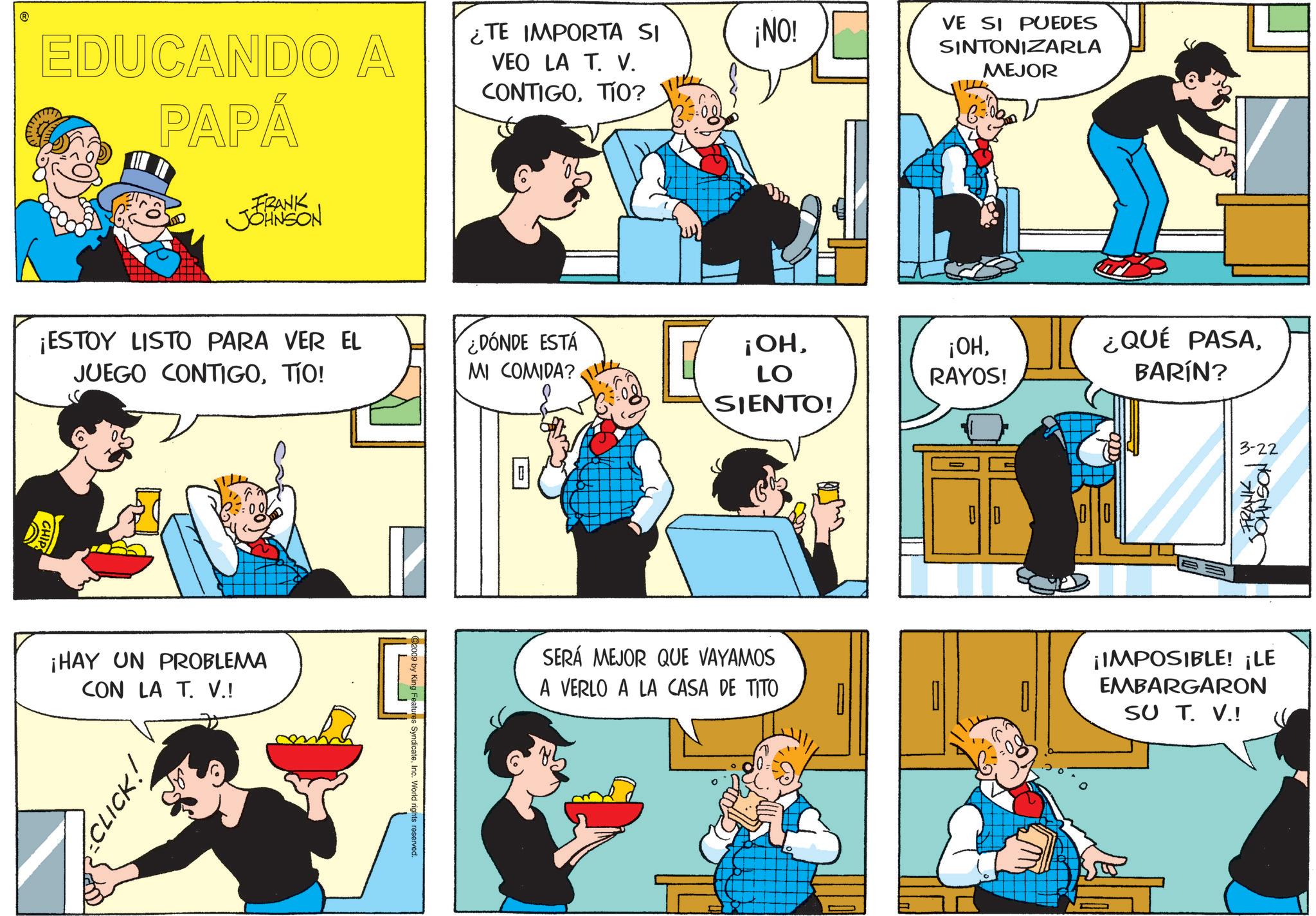 Animated cartoon OCR: ? EDUCANDO A PAPÁ FRANK JOHNSON ¿TE IMPORTA SI VEO LA T. V. CONTIGOTIO? ¡ESTOY LISTO PARA VER EL JUEGO CONTIGOTIO! CHIPS ¡HAY UN PROBLEMA CON LA T. V.! CLICK! 2009 by King Features SyndicateInc. World rights reserved. ¿DÓNDE ESTÁ MI COMIDA? ¡NO! ¡OHLO SIENTO! SERÁ MEJOR QUE VAYAMOS A VERLO A LA CASA DE TITO VE SI PUEDES SINTONIZARLA MEJOR ¡OHRAYOS! 00 ¿QUÉ PASABARÍN? ? 3-22 FRANK JOHNSON ¡IMPOSIBLE! ¡LE EMBARGARON SU T. V.! ? EDUCANDO A PAPÁ FRANK JOHNSON ¿ TE IMPORTA SI VEO LA T. V. CONTIGOTIO ? ¡ ESTOY LISTO PARA VER EL JUEGO CONTIGOTIO ! CHIPS ¡ HAY UN PROBLEMA CON LA T. V. ! CLICK ! 2009 by King Features SyndicateInc. World rights reserved . ¿ DÓNDE ESTÁ MI COMIDA ? ¡ NO ! ¡ OHLO SIENTO ! SERÁ MEJOR QUE VAYAMOS A VERLO A LA CASA DE TITO VE SI PUEDES SINTONIZARLA MEJOR ¡ OHRAYOS ! 00 ¿ QUÉ PASABARÍN ? ? 3-22 FRANK JOHNSON ¡ IMPOSIBLE ! ¡ LE EMBARGARON SU T. V. !