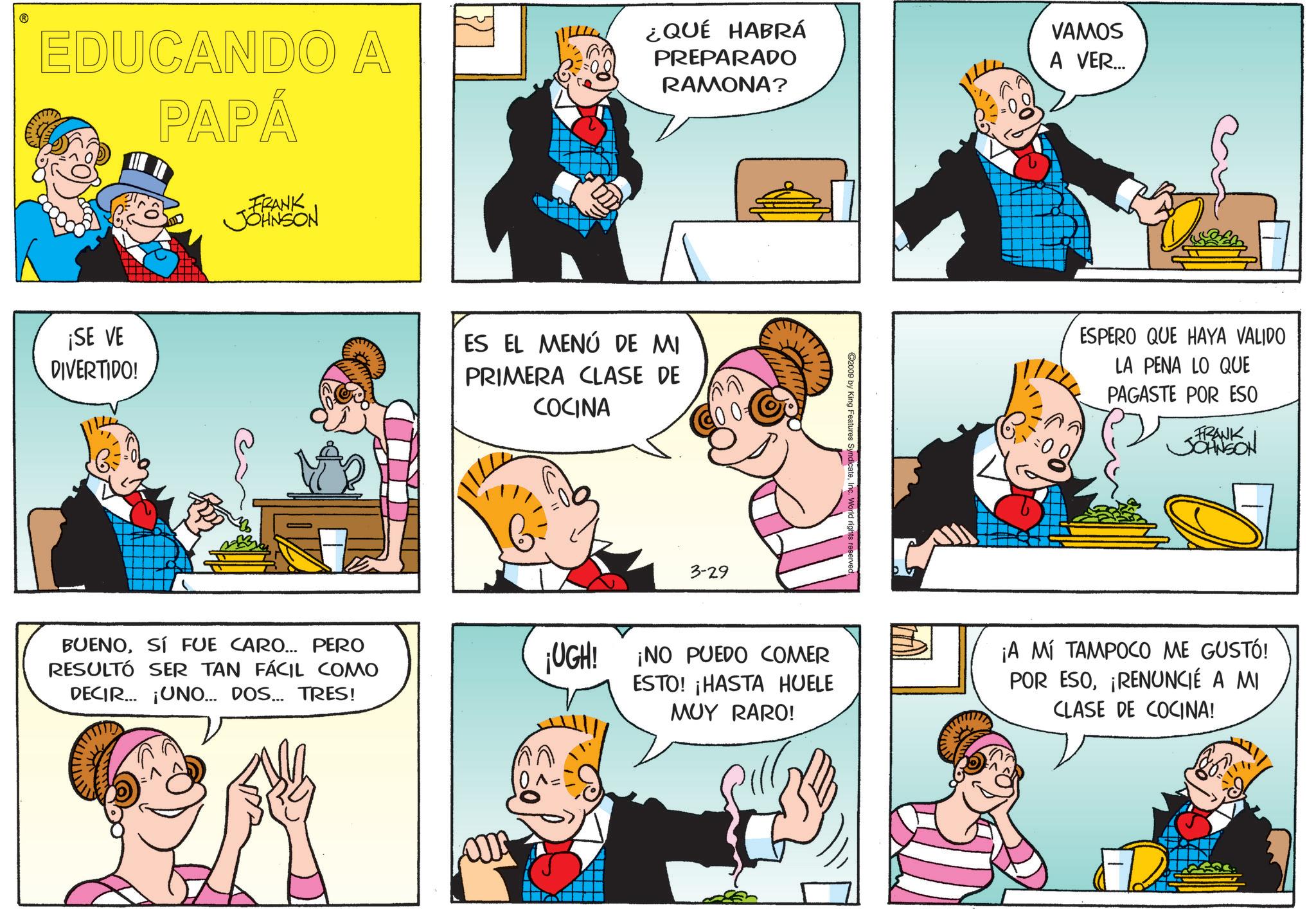 Sharing OCR: EDUCANDO A PAPÁ ¿QUÉ HABRÁ PREPARADO RAMONA? VAMOS A VER... ¡SE VE DIVERTIDO! FRANK JOHNSON ES EL MENÚ DE MI PRIMERA CLASE DE COCINA 3-29 ©2009 by King Features SyndicateInc. World rights reserve ESPERO QUE HAYA VALIDO LA PENA LO QUE PAGASTE POR ESO FRANK JOHNSON BUENOSÍ FUE CARO... PERO RESULTÓ SER TAN FÁCIL COMO DECIR ¡UNO... DOS... TRES! ¡UGH! ¡NO PUEDO COMER ESTO! ¡HASTA HUELE MUY RARO! ¡A MÍ TAMPOCO ME GUSTÓ! POR ESO¡RENUNCIÉ A MI CLASE DE COCINA! EDUCANDO A PAPÁ ¿ QUÉ HABRÁ PREPARADO RAMONA ? VAMOS A VER ... ¡ SE VE DIVERTIDO ! FRANK JOHNSON ES EL MENÚ DE MI PRIMERA CLASE DE COCINA 3-29 © 2009 by King Features SyndicateInc. World rights reserve ESPERO QUE HAYA VALIDO LA PENA LO QUE PAGASTE POR ESO FRANK JOHNSON BUENOSÍ FUE CARO ... PERO RESULTÓ SER TAN FÁCIL COMO DECIR ¡ UNO ... DOS ... TRES ! ¡ UGH ! ¡ NO PUEDO COMER ESTO ! ¡ HASTA HUELE MUY RARO ! ¡ A MÍ TAMPOCO ME GUSTÓ ! POR ESO¡ RENUNCIÉ A MI CLASE DE COCINA !