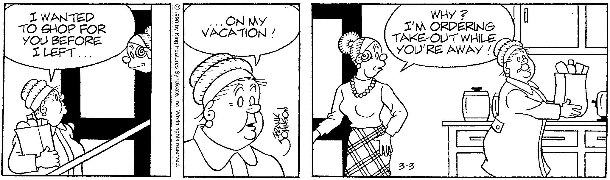 Fictional character OCR: I WANTED TO SHOP FOR YOU BEFORE I LEFT... 1998 by King Features SyndicateInc. World rights reserved. ON MY VACATION! WHY? I'M ORDERING TAKE-OUT WHILE YOU'RE AWAY FRANK. JOHNSON 3-3 I WANTED TO SHOP FOR YOU BEFORE I LEFT ... 1998 by King Features SyndicateInc. World rights reserved . ON MY VACATION ! WHY ? I'M ORDERING TAKE - OUT WHILE YOU'RE AWAY FRANK . JOHNSON 3-3
