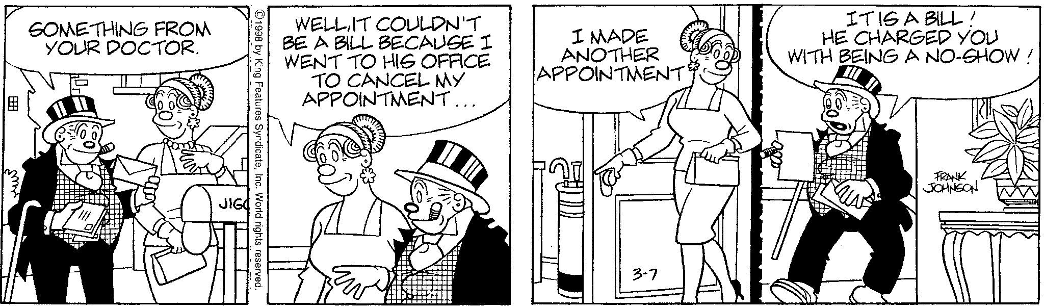 Publication OCR: SOMETHING FROM YOUR DOCTOR. ? FRANK JOHNSON WELL IT COULDN'T BE A BILL BECAUSE I WENT TO HIS OFFICE TO CANCEL MY APPOINTMENT... I MADE ANOTHER APPOINTMENT& IT IS A BILL! HE CHARGED YOU WITH BEING A NO-SHOW ! 1998 by King Features SyndicateInc. World rights reserved. 3-7 SOMETHING FROM YOUR DOCTOR . ? FRANK JOHNSON WELL IT COULDN'T BE A BILL BECAUSE I WENT TO HIS OFFICE TO CANCEL MY APPOINTMENT ... I MADE ANOTHER APPOINTMENT & IT IS A BILL ! HE CHARGED YOU WITH BEING A NO - SHOW ! 1998 by King Features SyndicateInc. World rights reserved . 3-7