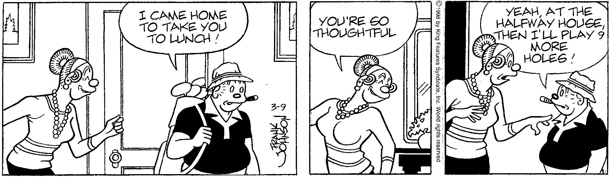 Line art OCR: I CAME HOME TO TAKE YOU TO LUNCH! YOU'RE SO THOUGHTFUL 3-9 FRANK JOHNSON ©1998 by King Features SyndicateInc. World rights reserved. YEAHAT THE HALFWAY HOUSETHEN I'LL PLAY 9 MORE HOLES! I CAME HOME TO TAKE YOU TO LUNCH ! YOU'RE SO THOUGHTFUL 3-9 FRANK JOHNSON © 1998 by King Features SyndicateInc. World rights reserved . YEAHAT THE HALFWAY HOUSETHEN I'LL PLAY 9 MORE HOLES !