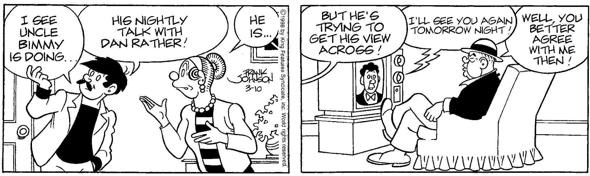Line art OCR: I SEE UNCLE BIMMY IS DOING.. HIS NIGHTLY TALK WITH DAN RATHER! BUT HE'S TRYING TO GET HIS VIEW ACROSS! I'LL SEE YOU AGAIN TOMORROW NIGHT! WELLYOU BETTER AGREE WITH ME THEN! 1998 by King Features SyndicateInc. World rights reserved. IS... ?? HE FRANK JOHNSON 3-10 I SEE UNCLE BIMMY IS DOING .. HIS NIGHTLY TALK WITH DAN RATHER ! BUT HE'S TRYING TO GET HIS VIEW ACROSS ! I'LL SEE YOU AGAIN TOMORROW NIGHT ! WELLYOU BETTER AGREE WITH ME THEN ! 1998 by King Features SyndicateInc. World rights reserved . IS ... ?? HE FRANK JOHNSON 3-10