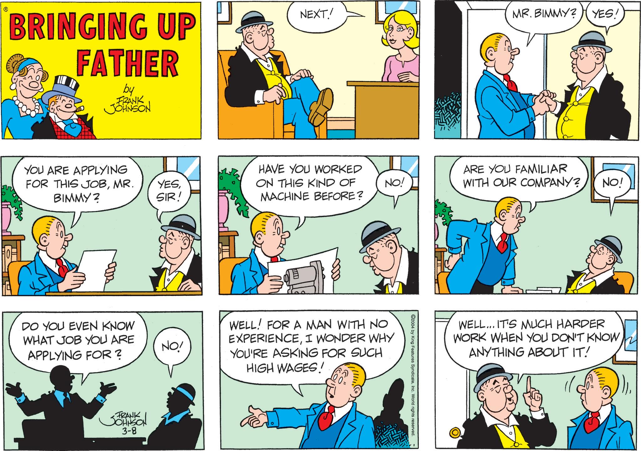 Animation OCR: BRINGING UP FATHER by FRANK JOHNSON NEXT! MR. BIMMY? YES! YOU ARE APPLYING FOR THIS JOBBIMMY? SIR! HAVE YOU WORKED ON THIS KIND OF MACHINE BEFORE? ARE YOU FAMILIAR NO! WITH OUR COMPANY? NO! DO YOU EVEN KNOW WHAT JOB YOU ARE NO! APPLYING FOR? JOHNSON 3-8 WELL! FOR A MAN WITH NO EXPERIENCEI WONDER WHY YOU'RE ASKING FOR SUCH HIGH WAGES! ©2004 by King Features SyndicateInc. World rights reserved. WELL... IT'S MUCH HARDER WORK WHEN YOU DON'T KNOW ANYTHING ABOUT IT! BRINGING UP FATHER by FRANK JOHNSON NEXT ! MR . BIMMY ? YES ! YOU ARE APPLYING FOR THIS JOBMR . YESBIMMY ? SIR ! HAVE YOU WORKED ON THIS KIND OF MACHINE BEFORE ? ARE YOU FAMILIAR NO ! WITH OUR COMPANY ? NO ! DO YOU EVEN KNOW WHAT JOB YOU ARE NO ! APPLYING FOR ? JOHNSON 3-8 WELL ! FOR A MAN WITH NO EXPERIENCEI WONDER WHY YOU'RE ASKING FOR SUCH HIGH WAGES ! © 2004 by King Features SyndicateInc. World rights reserved . WELL ... IT'S MUCH HARDER WORK WHEN YOU DON'T KNOW ANYTHING ABOUT IT !