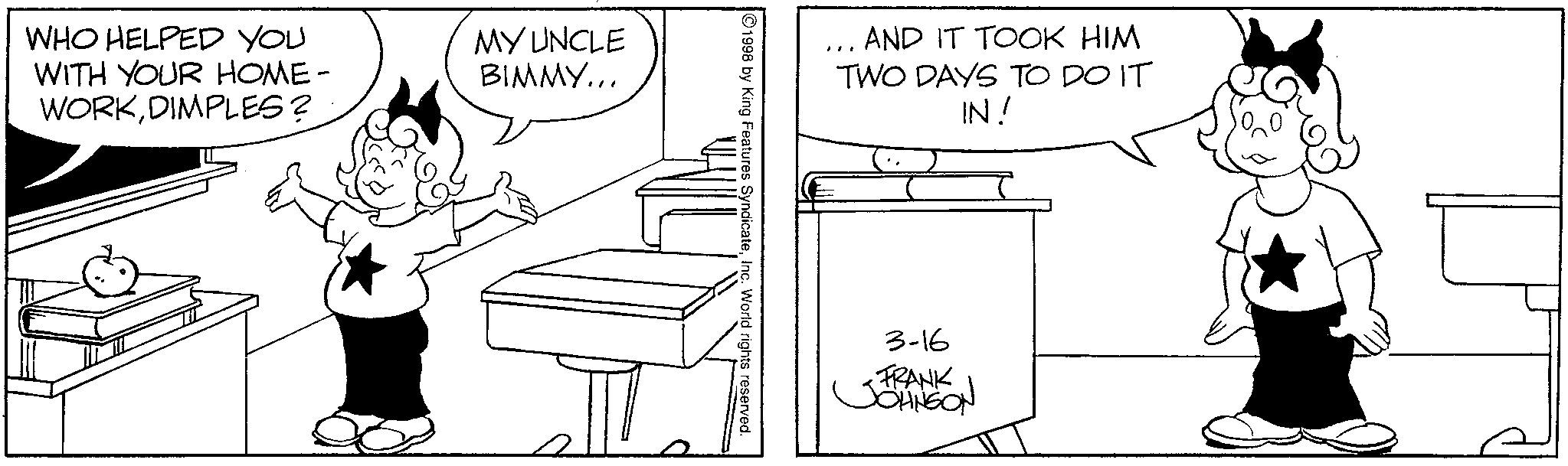 Fiction OCR: WHO HELPED YOU WITH YOUR HOME- WORKDIMPLES? MY UNCLE BIMMY... AND IT TOOK HIM TWO DAYS TO DO IT IN! 1998 by King Features SyndicateInc. World rights reserved. 3-16 FRANK JOHNSON WHO HELPED YOU WITH YOUR HOME- WORKDIMPLES ? MY UNCLE BIMMY ... AND IT TOOK HIM TWO DAYS TO DO IT IN ! 1998 by King Features SyndicateInc. World rights reserved . 3-16 FRANK JOHNSON