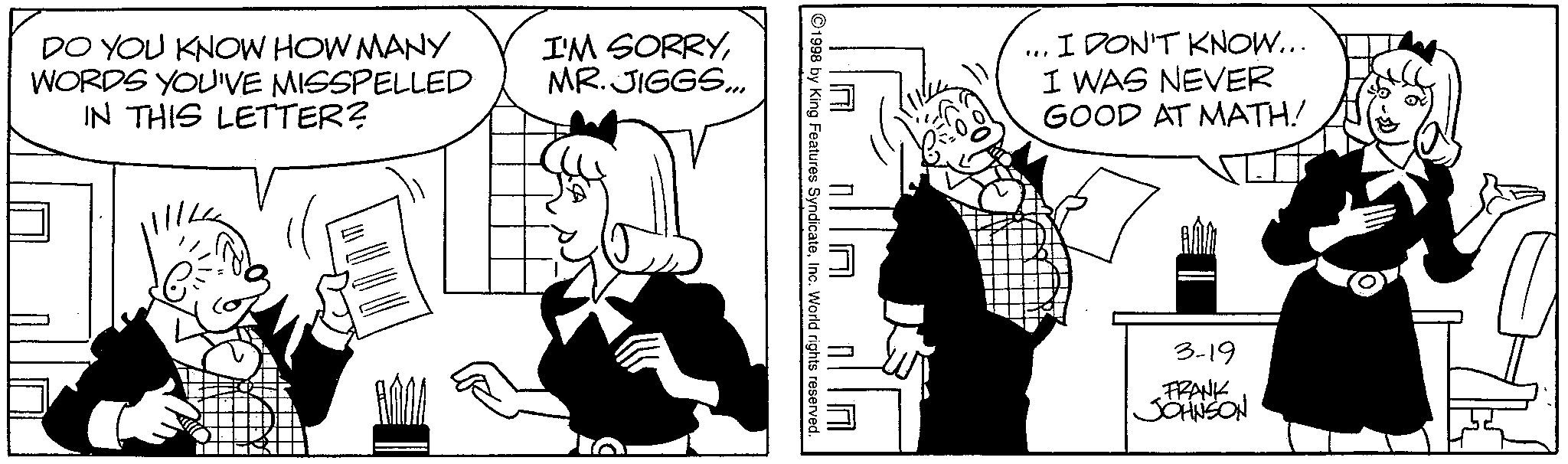Animation OCR: DO YOU KNOW HOW MANY WORDS YOU'VE MISSPELLED IN THIS LETTER? I'M SORRYMR. JIGGS... 1998 by King Features SyndicateInc. World rights reserved. ... I DON'T KNOW... I WAS NEVER GOOD AT MATH! 3-19 FRANK JOHNSON DO YOU KNOW HOW MANY WORDS YOU'VE MISSPELLED IN THIS LETTER ? I'M SORRYMR . JIGGS ... 1998 by King Features SyndicateInc. World rights reserved . ... I DON'T KNOW ... I WAS NEVER GOOD AT MATH ! 3-19 FRANK JOHNSON